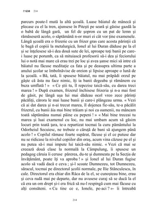 214PAGE 214
214
parcurs poate-l mută la altă şcoală. Luase băiatul de mânecă şi
plecase cu el la tren, ajunsese în Piteşti pe seară şi găsise gazdă la
o babă de lângă gară, un fel de şopron cu un pat de lemn şi
rămăseseră acolo, o săptămână n-or muri ei cât vor ţine examenele.
Lângă şcoală era o frizerie cu un frizer gras care acosta părinţii că
le bagă el copiii la metalurgică, Ionel al lui Duran dăduse pe la el
şi se înţelesese să-i dea două sute de lei, aproape toţi banii pe care-
i luase pe porumb, ca să mituiască profesorii să-i dea şi feciorului
lui o notă mai mare că erau trei pe loc şi avea şanse mici să intre că
băiatul nu făcuse meditaţie ca fata şi pe deasupra ultima parte a
anului şcolar se îmbolnăvise de oreion şi lipsise aproape o lună de
la şcoală. « Bă, tată, îi spusese băiatul, nu mai prăpădi orzul pe
gâşte că ăsta nu face nimic, îţi ia banii degeaba şi rămânem cu
buza umflată ! » « Ce ştii tu, îl repezise taică-său, cu darea treci
marea ! » După examen, frizerul închisese frizeria şi n-a mai fost
de găsit, pe lângă uşa lui mai dădeau ocol vreo zece părinţi
păcăliţi, cărora le mai luase banii şi care-i plângeau urma. « Vezi
că ai dat darea şi n-ai trecut marea, îl dojenea fie-său, te-a păcălit
frizerul, cu banii ăia mai bine trăiam şi noi ca oamenii, nu mâncam
toată săptămâna numai pâine cu pepeni ! » « Mai bine treceai tu
marea şi luai examenul cu loc, nu mai umbam acum să găsim
locuri prin toată ţara, te-a repartizat tocmai la curu pământului la
Odorheiul Secuiesc, ne trebuie o căruţă de bani să ajungem până
acolo ! » Copilul rămase foarte supărat, făcuse şi el ce putuse dar
nu se ridicase la nivelul copiilor din oraş, acum vina căzuse pe el şi
nu putea să-i mai impute lui taică-său nimic. « Vezi că mai se
creează două clase la normală la Câmpulung, îi spusese un
pedagog căruia îi ceruse părerea, du-te şi dumneata pe la Secţia de
învăţământ, poate îţi va aproba ! » şi Ionel al lui Duran fugise
acolo să vadă dacă e ceva ; şi-l scoate Dumnezeu, tot Dumnezeu,
săracul, tocmai pe directorul şcolii normale, pe Ilie Stănculescu, în
cale. Directorul era chiar din Râca de la el, se cunoşteau bine, erau
şi ceva rudă mai pe departe, dar nu avusese curaj să se ducă la el
că era un om drept şi-i era frică să nu-l respingă cum mai făcuse cu
alţi consăteni. « Cu tine ce e, Ionele, pe-aci ? »- îi întreabă
 