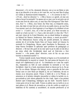 215PAGE 215
215
directorul. « Ce să fie, domnule director, am şi eu un băiat şi uite
aşa şi pe dincolo şi nu ştiu ce să-i mai fac, nu l-aş mai lăsa la plug
că vedeţi şi dumneavoastră timpurile… » « Ai cererea la tine ? »
« O am , dom’ne director ! » « Dă-o încoa s-o aprob, că mai am
câteva locuri la normală ! Ia spune-mi ce mai e pe la noi prin sat că
n-am mai fost de câţiva ani, ce mai face Ilie Georgescu? Dar frati-
mio, Ene ? » « Bine, zice Ionel, fac bine toţi, cu timpurile astea,
zice, dar daţi-vă mai într-un colţ să nu ne-audă cineva, pe nea Ene
l-au arestat, auzi că a fost legionar şi l-au băgat şi la chiaburi că are
avere ! » « Lasă-l, zice, că a fost un prost, şi-a lăsat nevasta cu
copiii şi a luat-o p-aia ! » « Aşa e, dar am auzit c-o duc rău ! Nu l-
am mai văzut de la Cotul Donului, era cu două bobine la spinare
cu băiatul lui Stancu Andreescu, ăsta săracu, a murit pe-acolo!”.
Cu Ilie Stănculescu fusese coleg de şcoală primară, îşi aducea
aminte de el că învăţa foarte bine şi-l luase statul şi-l dusese la
normală la Câmpulung, făcuse apoi facultatea la Bucureşti, un
timp fusese învăţător la aplicaţie apoi profesor de pedagogie şi
director. « Să taci din gură să nu mai spui tu pe la alţii că mă dă şi
pe mine afară din învăţământ dacă aud că frati-mio a fost
arestat ! » « Se poate, dom’ director, cum să fac eu aşa ceva
tocmai cu dumneavoastră ? »
Venise repede acasă, luase băiatul şi fugise cu el la normală să
dea difedenţele la muzică şi vioară. Nu mai putea de bucurie că a
reuşit să-l căpătuiască şi pe el. La întrebarea ce-i mai fac copiii
ăia, răspundea cu fală că sunt amândoi la normală şi vor ieşi
învăţători. Apoi la o lună, maximum două se ducea pe la ei, fie pe
jos, fie cu căruţa. Mergea zile întregi, avea o pereche de boi cam
leneşi care se cam lăsau pe tânjală şi, de ce-i îndemna, de-aia se
muiau şi-şi micşorau pasul. Făcea o haltă de o zi la Piteşti, se
amesteca şi el printre căruţele mocanilor şi stătea la taclale cu ei,
povestindu-şi unii altora păţaniile lor din viaţă. Apoi o lua printre
dealuri spre Câmpulung, îndrăgise aşa de mult locurile încât îi
venea greu să nu le mai vadă. Venea cu pâine sau cu turtă şi cu ce
mai găsea şi el, făcute de nevastă-sa, şi sta de vorbă cu copiii şi-i
îndemna să fie cuminţi şi ascultători, să asculte profesorii şi să
 
