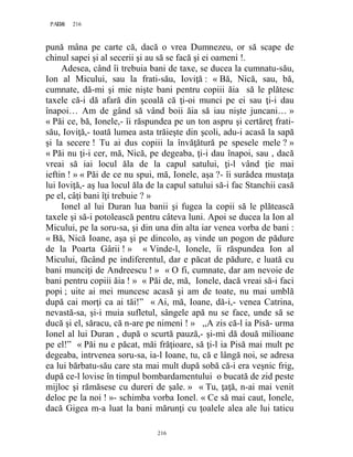 216PAGE 216
216
pună mâna pe carte că, dacă o vrea Dumnezeu, or să scape de
chinul sapei şi al secerii şi au să se facă şi ei oameni !.
Adesea, când îi trebuia bani de taxe, se ducea la cumnatu-său,
Ion al Micului, sau la frati-său, Ioviţă : « Bă, Nică, sau, bă,
cumnate, dă-mi şi mie nişte bani pentru copiii ăia să le plătesc
taxele că-i dă afară din şcoală că ţi-oi munci pe ei sau ţi-i dau
înapoi… Am de gând să vând boii ăia să iau nişte juncani… »
« Păi ce, bă, Ionele,- îi răspundea pe un ton aspru şi certăreţ frati-
său, Ioviţă,- toată lumea asta trăieşte din şcoli, adu-i acasă la sapă
şi la secere ! Tu ai dus copiii la învăţătură pe spesele mele ? »
« Păi nu ţi-i cer, mă, Nică, pe degeaba, ţi-i dau înapoi, sau , dacă
vreai să iai locul ăla de la capul satului, ţi-l vând ţie mai
ieftin ! » « Păi de ce nu spui, mă, Ionele, aşa ?- îi surâdea mustaţa
lui Ioviţă,- aş lua locul ăla de la capul satului să-i fac Stanchii casă
pe el, câţi bani îţi trebuie ? »
Ionel al lui Duran lua banii şi fugea la copii să le plătească
taxele şi să-i potolească pentru câteva luni. Apoi se ducea la Ion al
Micului, pe la soru-sa, şi din una din alta iar venea vorba de bani :
« Bă, Nică Ioane, aşa şi pe dincolo, aş vinde un pogon de pădure
de la Poarta Gârii ! » « Vinde-l, Ionele, îi răspundea Ion al
Micului, făcând pe indiferentul, dar e păcat de pădure, e luată cu
bani munciţi de Andreescu ! » « O fi, cumnate, dar am nevoie de
bani pentru copiii ăia ! » « Păi de, mă, Ionele, dacă vreai să-i faci
popi ; uite ai mei muncesc acasă şi am de toate, nu mai umblă
după cai morţi ca ai tăi!” « Ai, mă, Ioane, dă-i,- venea Catrina,
nevastă-sa, şi-i muia sufletul, sângele apă nu se face, unde să se
ducă şi el, săracu, că n-are pe nimeni ! » ,,A zis că-l ia Pisă- urma
Ionel al lui Duran , după o scurtă pauză,- şi-mi dă două milioane
pe el!” « Păi nu e păcat, măi frăţioare, să ţi-l ia Pisă mai mult pe
degeaba, intrvenea soru-sa, ia-l Ioane, tu, că e lângă noi, se adresa
ea lui bărbatu-său care sta mai mult după sobă că-i era veşnic frig,
după ce-l lovise în timpul bombardamentului o bucată de zid peste
mijloc şi rămăsese cu dureri de şale. » « Tu, ţaţă, n-ai mai venit
deloc pe la noi ! »- schimba vorba Ionel. « Ce să mai caut, Ionele,
dacă Gigea m-a luat la bani mărunţi cu ţoalele alea ale lui taticu
 