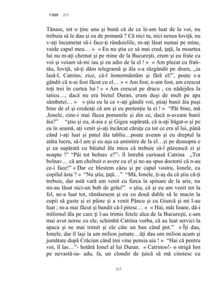 217PAGE 217
217
Tănase, tot o ţine una şi bună că de ce le-am luat de la voi, nu
trebuia să le dau şi eu de pomană ? Că nici tu, nici nenea Ioviţă, nu
v-aţi încumetat să-i face-ţi rânduielile, m-aţi lăsat numai pe mine,
vaide capul meu… » « Eu nu ştiu ce să mai cred, ţaţă, la moartea
lui nu m-aţi chemat şi pe mine de la Bucureşti, eram şi eu frate cu
voi şi voiam să-mi iau şi eu adio de la el ! » « Am plecat cu frati-
tău, Ioviţă, să-ţi dăm telegramă şi ăla s-a răzgândit pe drum, ,,ia
lasă-l, Catrino, zice, că-l înmormântăm şi fără el!”, poate s-a
gândit că n-ai fost făcut cu el… » « Am fost, n-am fost, am crescut
toţi trei în curtea lui ! » « Am crescut pe dracu , cu nădejdea la
taticu…, dacă nu era bietul Duran, eram duşi de mult pe apa
sâmbetei… » « ştiu eu la ce v-aţi gândit voi, ştiaţi banii ăia puşi
bine de el şi credeaţi că am şi eu pretenţie la ei ! » “Păi bine, mă
,Ionele, cine-i mai făcea pomenile şi din ce, dacă n-aveam banii
ăia?” “ştiu şi eu, d-aia e şi Gigea supărată, că n-aţi băgat-o şi pe
ea în seamă, aţi venit şi-aţi încărcat căruţa cu tot ce era al lui, până
când i-aţi luat şi patul ăla tabliu…poate aveam şi eu dreptul la
atâta lucru, să-l am şi eu aşa ca amintire de la el…şi pe deasupra e
şi ea supărată cu băiatul ăla micu că trebuie să-l păzească zi şi
noapte !” “Păi tot bolnav e?”- îl întrebă curioasă Catrina ,,Tot
bolnav… că am cheltuit o avere cu el şi ne-au spus doctorii că n-au
ce-i face!” « Dar ce blestem căzu şi pe capul vostru, Ionele, cu
copilul ăsta ? » “Nu ştiu, ţaţă…” “Mă, Ionele, ţi-aş da că ştiu că-ţi
trebuie, dar astă vară am venit cu furca la spinare de la arie, nu
mi-au lăsat nici-un bob de grâu!” « ştiu, că şi eu am venit tot la
fel, ne-a luat tot, rămăsesem şi eu cu două duble să le macin la
copii să guste şi ei pâine şi a venit Pâncu şi cu Giurcă şi mi l-au
luat ; m-a mai făcut şi bandit că-l pitesc… » « Hai, măi Ioane, dă-i
milionul ăla pe care ţi l-au trimis fetele alea de la Bucureşti, c-am
mai avut noroc cu ele, schimbă Catrina vorba, că au luat servici la
apaca şi ne mai trimit şi ele câte un ban când pot.” « Îţi dau,
Ionele, dar îl laşi la um milion jumate…âţi dau um milion acum şi
jumătate după Crăciun când îmi vine pensia aia ! » “Hai că pentru
voi, îl las…”- hotărâ Ionel al lui Duran. « Catrinoo!- o strigă Ion
pe nevastă-sa- adu, fa, un clondir de ţuică să mă cinstesc cu
 