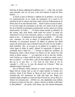 218PAGE 218
218
frati-tău să facem adălmaşul la pădurea aia ! » « Hai, mă, că acolo
eram plecată, stai că vin acu, c-am suit butoiul în pod de frica
hoţilor… »
şi Ionel cu Ion al Micului o dădură iar în politică : că nu mai
vin americanii-ăia să ne scape de comunişti, că a auzit el cu
urechile lui de la oameni mai mari când a fost pe la Bucureşti pe la
fetele alea că nu mai durează mult… Ionel îi spuse că sunt zvonuri,
n-o să mai scape de comunişti ca de râie, că a auzit el de la copiii
ăia că se întinde ca pecingina comunismul, acum a ajuns şi-n inima
americanilor, în Cuba !… ,, Că dacă reuşau nemţii cu războiul, îţi
dai seama, măi, nică Ioane, unde eram noi acum ? şi unde era
Antonescu? Că eu l-am cunoscut, săracu, a venit pe front şi a dat
mâna cu noi… Îi căşunase şi lui pe ţigani şi pe jidani…” ,,Păi asta
este, cumnate, că erau ai dracu şi nemţii-ăştia, ce căutau ei,
domnule, să cucerească lumea?- îşi dădea cu părerea Ion dând
ceaşca de ţuică peste cap şi făcând semn nevestei să mai umple o
dată clondirul –ăla…şi ce-avea el cu jidanii şi cu ţiganii, ce, ai
văzut ţigan şI jidan la sapă?, jidanul la negustorie şi ţiganul la
ciordeală, ăsta e datul lor…” ,, Fiecare cu datul lui, cumnate, că
Dumnezeu când a făcut lumea n-a făcut-o la fel, unora le-a dat
statul şi altora munca…” ,,şi copiii-ăia ai tăi ce mai fac, Ionele,
veni Catrina cu a doua sticlă de ţuică şi o trânti pe masă, cum o
duc cu cartea?” « O duc bine, e rău că sunt departe şi nu pot să mă
duc pe la ei mai des… » « Ei, lasă că vine iarna şi vin în
vacanţă ! » « Păi ce, le mai dă drumul de Crăciun ? Mai ţin
sălbaticii-ăştia Crăciunul?”
Ion al Micului ridică salteaua şi scoase teancul de bani, era
băgat într-un ciorap rupt şi pus la capul patului şi începu să-i
numere, Ionel al lui Duran se făcea că nu-l vede ca să nu zică
cumnatu-său că-l spionează să vadă câţi bani are. După ce-i
numără, băgă ciorapul cu restul de bani la locul lui, tot pe furiş şi-i
întinse lui cumnatu-său: ,,Poftim ia-i, dar săptămâna asta trebuie
să facem şi actele că cine ştie…poate o întorci şi rămân şi fără bani
şi fără pădure!” ,,Se poate, nică Ioane, aşa mă cunoşti dumneata
 