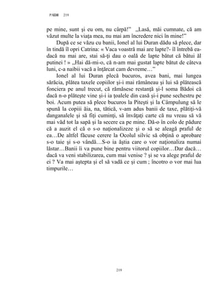 219PAGE 219
219
pe mine, sunt şi eu om, nu cârpă!” ,,Lasă, măi cumnate, că am
văzut multe la viaţa mea, nu mai am încredere nici în mine!”
După ce se văzu cu banii, Ionel al lui Duran dădu să plece, dar
în tindă îl opri Catrina: « Vaca voastră mai are lapte?- îl întrebă ea-
dacă nu mai are, stai să-ţi dau o oală de lapte bătut că bătui ăl
putinei ! » ,,Hai dă-mi-o, că n-am mai gustat lapte bătut de câteva
luni, c-a naibii vacă a înţărcat cam devreme…”
Ionel al lui Duran plecă bucuros, avea bani, mai lungea
sărăcia, plătea taxele copiilor şi-i mai rămâneau şi lui să plătească
fonciera pe anul trecut, că rămăsese restanţă şi-l soma Bădoi că
dacă n-o plăteşte vine şi-i ia ţoalele din casă şi-i pune sechestru pe
boi. Acum putea să plece bucuros la Piteşti şi la Câmpulung să le
spună la copiii ăia, na, tătică, v-am adus banii de taxe, plătiţi-vă
danganalele şi să fiţi cuminţi, să învăţaţi carte că nu vreau să vă
mai văd tot la sapă şi la secere ca pe mine. Dă-o în colo de pădure
că a auzit el că o s-o naţionalizeze şi o să se aleagă praful de
ea…De altfel făcuse cerere la Ocolul silvic să obţină o aprobare
s-o taie şi s-o vândă…S-o ia ăştia care o vor naţionaliza numai
lăstar…Banii îi va pune bine pentru viitorul copiilor…Dar dacă…
dacă va veni stabilizarea, cum mai venise ? şi se va alege praful de
ei ? Va mai aştepta şi el să vadă ce şi cum ; încotro o vor mai lua
timpurile…
 