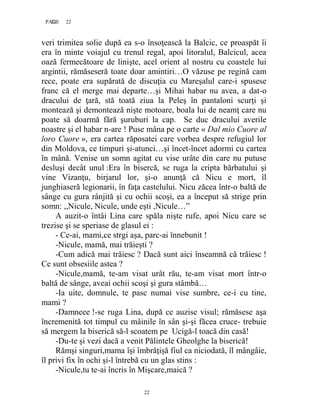 22PAGE 22
22
veri trimitea solie după ea s-o însoţească la Balcic, ce proaspăt îi
era în minte voiajul cu trenul regal, apoi litoralul, Balcicul, acea
oază fermecătoare de linişte, acel orient al nostru cu coastele lui
argintii, rămăseseră toate doar amintiri…O văzuse pe regină cam
rece, poate era supărată de discuţia cu Mareşalul care-i spusese
franc că el merge mai departe…şi Mihai habar nu avea, a dat-o
dracului de ţară, stă toată ziua la Peleş în pantaloni scurţi şi
montează şi demontează nişte motoare, boala lui de neamţ care nu
poate să doarmă fără şuruburi la cap. Se duc dracului averile
noastre şi el habar n-are ! Puse mâna pe o carte « Dal mio Cuore al
loro Cuore », era cartea răposatei care vorbea despre refugiul lor
din Moldova, ce timpuri şi-atunci…şi încet-încet adormi cu cartea
în mână. Venise un somn agitat cu vise urâte din care nu putuse
desluşi decât unul :Era în bisercă, se ruga la cripta bărbatului şi
vine Vizanţu, birjarul lor, şi-o anunţă că Nicu e mort, îl
junghiaseră legionarii, în faţa castelului. Nicu zăcea într-o baltă de
sânge cu gura rânjită şi cu ochii scoşi, ea a început să strige prin
somn: ,,Nicule, Nicule, unde eşti ,Nicule…”
A auzit-o întâi Lina care spăla nişte rufe, apoi Nicu care se
trezise şi se speriase de glasul ei :
- Ce-ai, mami,ce strgi aşa, parc-ai înnebunit !
-Nicule, mamă, mai trăieşti ?
-Cum adică mai trăiesc ? Dacă sunt aici înseamnă că trăiesc !
Ce sunt obsesiile astea ?
-Nicule,mamă, te-am visat urât rău, te-am visat mort într-o
baltă de sânge, aveai ochii scoşi şi gura stâmbă…
-Ia uite, domnule, te pasc numai vise sumbre, ce-i cu tine,
mami ?
-Damneee !-se ruga Lina, după ce auzise visul; rămăsese aşa
încremenită tot timpul cu mâinile în sân şi-şi făcea cruce- trebuie
să mergem la biserică să-l scoatem pe Ucigă-l toacă din casă!
-Du-te şi vezi dacă a venit Pălintele Gheolghe la biserică!
Rămşi singuri,mama îşi îmbrăţişă fiul ca niciodată, îl mângâie,
îl privi fix în ochi şi-l întrebă cu un glas stins :
-Nicule,tu te-ai încris în Mişcare,maică ?
 