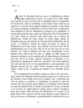220PAGE 220
220
39
dina fu absorbită total cu noua ei îndeletnicire, deabia
aştepta dimineaţa să plece la şcoală să-şi vadă copiii,
acea armată de ochi şi urechi care se îndreptau spre ea cu glasurile
lor nevinovate, dulci şi catifelate. Unele femei atunci când nu au
copiii lor, au nevoie să-şi împartă dragostea maternă cu alte fiinţe
şi ea găsise gingăşia şi dragostea în aceste fiinţe mici, neajutorate,
care aşteaptă ca puii de rândunică să zboare şi ea, rândunica, îi
învăţa taina zborului spre viaţă, spre hăţişurile atât de întortochiate
ale vieţii. După ce termina orele pleca prin sat în munca de
alfabetizare, umbla pe toate uliţele cu câinii târâş, adesea în
dizgraţia celor pe care trebuia să-i înveţe tainele alfabetului, cărora
şi lor , la rându-le, obosiţi de munca de peste zi, numai de
alfabetizare nu le mai ardea ; unii, bătrâni, încercau fel de fel de
giumbuşlucuri, ba că nu mai văd, ba că nu mai aud, ba că sunt
bolnavi…Ea, fără să schiţeze cele mai mici nemulţumiri, le lua
mâinile uşor, mâini arse de soare şi crăpate de atâta muncă, şi
începea să schiţeze cu ele semnele atât de întortochiate ale literelor
prin aer. De la un timp, oamenii începură s-o iubească şi s-o
primească cu dragoste în casele lor, ,,doamna”- aşa cum îi spuneau
toţi- devenea din ce în ce mai apropiată de ei, de necazurile şi de
puţinele bucurii ale lor, unele femei începură chiar să-i ceară
sfaturi, fetele la fel, se gudurau pe lângă ea şi-o întrebau de-ale
vieţii.
Pe la începutul lui octombrie, toamna se lăsă cu un vânt rece ;
norii, nişte nori înfuriaţi, închiseră natura şi peste sat se lăsă un văl
de întuneric care învălui totul într-o negură. Era o atmosferă pe
care nu putea s-o suporte, o transpunea în trecutul ei plin de
mizerie din care încă nu ieşise deplin. Ei îi plăceau zilele însorite
şi calde ale primăverilor şi verilor când putea să viseze, să zburde
şi să se joace cu copiii afară în marea carte a naturii. O clipă îi
trecu prin minte zilele însorite ale Mediteranei cu voiajul ei de
după nuntă. Nu-i spusese lui Ilie nimic despre această ispravă şi
nici el nu voise s-o descoase, această amintire se închisese în ea ca
A
 