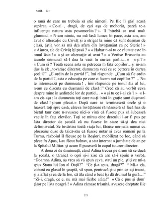 221PAGE 221
221
o rană de care nu trebuia să ştie nimeni. Pe Ilie îl găsi acasă
supărat. « Ce-ai , dragă, de eşti aşa de mohorât, parcă te-a
influenţat natura asta posomorâta ? »- îl întrebă ea mai mult
glumind. « N-am nimic, nu mă lasă lumea în pace, asta am, am
avut o altercaţie cu Crivăţ şi a strigat la mine că sunt duşman de
clasă, ăştia vor să mă dea afară din învăţământ ca pe Sterie ! »
« Aiurea, ţie de Crivăţ îţi pasă ? » « Habar n-ai tu ce răutate este în
omul ăsta ! » « şi ce altercaţie ai avut ? » « Venise Broscoiu cu
taurele comunal să-l dea la vaci în curtea şcolii… » « şi ? »
« Cum şi ? Toată scena asta se petrecea în faţa copiilor…şi m-am
dus la el: ,,tovarăşe director, dumneata vezi ce se petrece în curtea
şcolii?” ,,E ordin de la partid !”, îmi răspunde. ,,Cum să fie ordin
de la partid ?, asta e educaţia pe care o facem noi copiilor ?” ,, Nu
te interesează pe dumneata ! , îmi răspunde pe tonul ăla al lui,
n-am ce discuta cu duşmanii de clasă !” Cred că au vorbit ceva
despre mine în şedinţele lor de partid… » « şi tu ce i-ai zis ? » « I-
am zis aşa : la dumneata toţi care nu-ţi intră în graţie sunt duşmani
de clasă ! şi-am plecat.» După care se terminaseră orele şi o
luaseră toţi spre casă, câteva învăţătoare rămăseseră să facă haz de
bietul taur care n-avusese nici-o vină că fusese pus să iubească
vacile în faţa elevilor. Toţi se mirau cine dracului l-or fi pus pe
ăsta director de şcoală că nu fusese în stare să-şi dea nici
definitivatul. Se învârtise toată viaţa lui, făcuse normala numai cu
plocoane duse de taică-său că fusese notar şi avea oameni pe la
Turnu, războiul îl făcuse pe la Roşiori, mobilizat pe loc, când să
plece în Apus, l-au făcut bolnav, a stat internat o jumătate de an pe
la Spitalul Militar. şi acum îl puseseră în capul tuturor director.
A doua zi de dimineaţă, când Adina trecea pe drum să se ducă
la şcoală, o ţărancă o opri şi-i zise că are să-i spuie o vorbă.
“Doamna Adina, aş vrea să vă spun ceva, staţi un pic, ştiţi ce mi-a
spus Stana lui Ion al Oaţii?” “Ce ţi-a spus, dragă?” “ Mi-a zis,
coborâ ea glasul în şoaptă, vă spun, pentrucă ştiu prin ce-aţi trecut,
şi a aflat şi ea de la Ion, că ăla când e beat îşi dă drumul la gură…”
“Zi-i, dragă, ce e, nu mă mai fierbe atâta!” « Că e pus şi dom’
ţător pe lista neagră ! » Adina rămase trăsnită, avusese dreptate Ilie
 