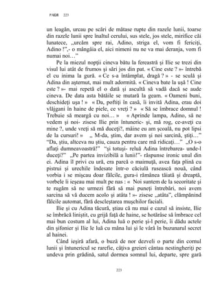 223PAGE 223
223
un leagăn, urcau pe scări de mătase rupte din razele lunii, toarse
din razele lunii spre înaltul cerului, sus stele, jos stele, mirifice căi
lunatece, ,,urcăm spre rai, Adino, striga el, vom fi fericiţi,
Adino !”,- o mângâia el, aici nimeni nu ne va mai deranja, vom fi
numai noi…”
Pe la miezul nopţii cineva bătu la fereastră şi Ilie se trezi din
visul lui atât de frumos şi sări jos din pat. « Cine este ? »- întrebă
el cu inima la gură. « Ce s-a întâmplat, dragă ? » - se sculă şi
Adina din aşternut, mai mult adormită. « Cineva bate la uşă ! Cine
este ? »- mai repetă el o dată şi ascultă să vadă dacă se aude
cineva. De data asta bătăile se mutară la geam. « Oameni buni,
deschideţi uşa ! » « Da, poftiţi în casă, îi invită Adina, erau doi
vlăjgani în haine de piele, ce vreţi ? » « Să se îmbrace domnul !
Trebuie să meargă cu noi… » « Aprinde lampa, Adino, să ne
vedem şi noi- zisese Ilie prin întuneric- şi, mă rog, ce-aveţi cu
mine ?, unde vreţi să mă duceţi?, mâine eu am şcoală, nu pot lipsi
de la cursuri! » ,, M-da, ştim, dar avem şi noi sarcină, ştiţi…”
“Da, ştiu, altceva nu ştiu, cauza pentru care mă ridicaţi…” ,,O s-o
aflaţi dumneavoastră!” “şi totuşi- reluă Adina întrebarea- unde-l
duceţi?” ,,Pe partea invizibilă a lunii!”- răspunse ironic unul din
ei. Adina îl privi cu ură, era parcă o maimuţă, avea faţa plină cu
pistrui şi urechile îndesate într-o căciulă rusească nouă, când
vorbia i se mişcau doar fălcile, gura-i rămânea tăiată şi dreaptă,
vorbele îi ieşeau mai mult pe nas : « Noi suntem de la secoritate şi
te rugăm să ne urmezi fără să mai puneţi întrebări, noi avem
sarcina să vă ducem acolo şi atâta ! »- zisese ,,atâta”, clămpănind
fălcile automat, fără descleştarea muşchilor faciali.
Ilie şi cu Adina tăcură, ştiau că nu mai e cazul să insiste, Ilie
se îmbrăcă liniştit, cu grijă faţă de haine, se hotărâse să îmbrace cel
mai bun costum al lui, Adina luă o perie şi-l perie, îi dădu actele
din şifonier şi Ilie le luă cu mâna lui şi le vârâ în buzunarul secret
al hainei.
Când ieşiră afară, o buză de nor dezveli o parte din cornul
lunii şi întunericul se rarefie, câţiva greieri cântau nestingheriţi pe
undeva prin grădină, satul dormea somnul lui, departe, spre gară
 