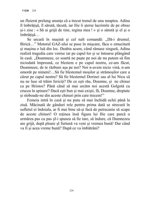 224PAGE 224
224
un fluierat prelung anunţa că a trecut trenul de unu noaptea. Adina
îl îmbrăţişă, îl sărută, tăcută, iar Ilie îi şterse lacrimile de pe obraz
şi-i zise : « Să ai grijă de tine, regina mea ! » şi o sărută şi el şi o
îmbrăţişă…
Se urcară în maşină şi cel nalt comandă: ,,Dă-i drumul,
Birică…” Motorul GAZ-ului se puse în mişcare, făcu o zmucitură
şi maşina o luă din loc. Deabia acum, când rămase singură, Adina
realiză tragedia care venise iar pe capul lor şi se întoarse plângând
în casă. ,,Doamneee, ce soartă ne paşte pe noi de nu putem să fim
niciodată împreună, ce blestem e pe capul nostru, ce-am făcut,
Doamneee, de te răzbuni aşa pe noi? Noi n-avem nicio vină, n-am
omorât pe nimeni!…Să fie blestemul moşilor şi strămoşilor care a
căzut pe capul nostru? Să fie blestemul Dorinei sau al lui Nicu să
nu ne lase să trăim fericiţi? De ce eşti rău, Doamne, şi ne chinui
ca pe Hristos? Până când să mai urcăm noi acestă Golgotă cu
crucea în spinare? Dacă eşti bun şi mai exişti, fă, Doamne, dreptate
şi sloboade-ne din aceste chinuri prin care trecem!”
Femeia intră în casă şi nu putu să mai închidă ochii până la
ziuă. Măcinată de gânduri rele pentru prima dată se strecură în
sufletul ei îndoiala, ar fi mai bine să-şi facă de petrecanie să scape
de aceste chinuri! O reţinea însă figura lui Ilie care parcă o
urmărea pas cu pas şI-i spunea să fie tare, să îndure, că Dumnezeu
are grijă, după ploaie şI furtună va veni şi vremea bună! Dar când
va fi şi acea vreme bună? După ce va îmbătrâni?
 