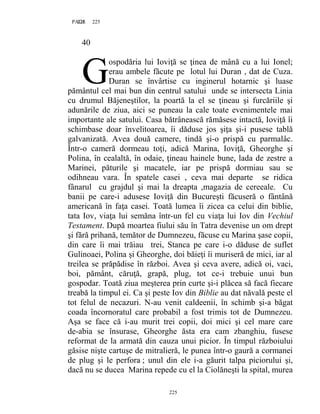 225PAGE 225
225
40
ospodăria lui Ioviţă se ţinea de mână cu a lui Ionel;
erau ambele făcute pe lotul lui Duran , dat de Cuza.
Duran se învârtise cu inginerul hotarnic şi luase
pământul cel mai bun din centrul satului unde se intersecta Linia
cu drumul Băjeneştilor, la poartă la el se ţineau şi furcăriile şi
adunările de ziua, aici se puneau la cale toate evenimentele mai
importante ale satului. Casa bătrânească rămăsese intactă, Ioviţă îi
schimbase doar învelitoarea, îi dăduse jos şiţa şi-i pusese tablă
galvanizată. Avea două camere, tindă şi-o prispă cu parmalâc.
Într-o cameră dormeau toţi, adică Marina, Ioviţă, Gheorghe şi
Polina, în cealaltă, în odaie, ţineau hainele bune, lada de zestre a
Marinei, păturile şi macatele, iar pe prispă dormiau sau se
odihneau vara. În spatele casei , ceva mai departe se ridica
fânarul cu grajdul şi mai la dreapta ,magazia de cereeale. Cu
banii pe care-i adusese Ioviţă din Bucureşti făcuseră o fântână
americană în faţa casei. Toată lumea îi zicea ca celui din biblie,
tata Iov, viaţa lui semăna într-un fel cu viaţa lui Iov din Vechiul
Testament. După moartea fiului său în Tatra devenise un om drept
şi fără prihană, temător de Dumnezeu, făcuse cu Marina şase copii,
din care îi mai trăiau trei, Stanca pe care i-o dăduse de suflet
Gulinoaei, Polina şi Gheorghe, doi băieţi îi muriseră de mici, iar al
treilea se prăpădise în război. Avea şi ceva avere, adică oi, vaci,
boi, pământ, căruţă, grapă, plug, tot ce-i trebuie unui bun
gospodar. Toată ziua meşterea prin curte şi-i plăcea să facă fiecare
treabă la timpul ei. Ca şi peste Iov din Biblie au dat năvală peste el
tot felul de necazuri. N-au venit caldeenii, în schimb şi-a băgat
coada încornoratul care probabil a fost trimis tot de Dumnezeu.
Aşa se face că i-au murit trei copii, doi mici şi cel mare care
de-abia se însurase, Gheorghe ăsta era cam zbanghiu, fusese
reformat de la armată din cauza unui picior. În timpul războiului
găsise nişte cartuşe de mitralieră, le punea într-o gaură a cormanei
de plug şi le perfora ; unul din ele i-a găurit talpa piciorului şi,
dacă nu se ducea Marina repede cu el la Ciolăneşti la spital, murea
G
 