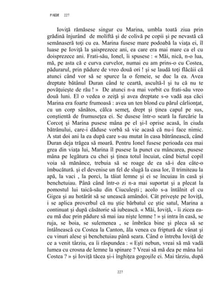 227PAGE 227
227
Ioviţă rămăsese singur cu Marina, umbla toată ziua prin
grădină înjurând de moliftă şi de colivă pe copii şi pe nevastă că
semănaseră toţi cu ea. Marina fusese mare podoabă la viaţa ei, îl
luase pe Ioviţă la şaisprezece ani, ea care era mai mare ca el cu
doisprezece ani. Frati-său, Ionel, îi spusese : « Măi, nică, n-o lua,
mă, pe asta că e curva curvelor, numai eu am prins-o cu Costea,
pădurarul, prin pădure de vreo două ori ! şi se laudă toţi flăcăii că
atunci când vor să se spurce la o femeie, se duc la ea. Avea
dreptate bătânul Duran când te ceartă, ascultă-l şi tu că nu te
povăţuieşte de rău ! » De atunci n-a mai vorbit cu frati-său vreo
două luni. El o vedea o zeiţă şi avea dreptate s-o vadă aşa căci
Marina era foarte frumoasă : avea un ten blond cu părul cârlionţat,
cu un corp sănătos, călca semeţ, drept şi ţinea capul pe sus,
conştientă de frumuseţea ei. Se dusese într-o seară la furcărie la
Corcoţ şi Marina pusese mâna pe el şi-l oprise acasă, în ciuda
bătrânului, care-i dăduse vorbă să vie acasă că nu-i face nimic.
A stat doi ani la ea după care s-au mutat în casa bătrânească, când
Duran deja trăgea să moară. Pentru Ionel fusese perioada cea mai
grea din viaţa lui, Marina îl pusese la punct cu mâncarea, pusese
mâna pe legătura cu chei şi ţinea totul încuiat, când bietul copil
voia să mănânce, trebuia să se roage de ea să-i dea câte-o
îmbucătură. şi el devenise un fel de slugă la casa lor, îl trimiteau la
apă, la vaci , la porci, la tăiat lemne şi ei se încuiau în casă şi
benchetuiau. Până când într-o zi n-a mai suportat şi a plecat la
pomostul lui taică-său din Ciuculeşti ; acolo s-a întâlnit el cu
Gigea şi au hotărât să se unească amândoi. Cât priveşte pe Ioviţă,
i se aplica proverbul că nu ştie bărbatul ce ştie satul, Marina a
continuat şi după căsătorie să iubească. « Măi, Ioviţă, - îi zicea ea-
eu mă duc prin pădure să mai iau nişte lemne ! » şi intra în casă, se
ruja, se boia, se sulemenea , se îmbrăca bine şi pleca să se
întâlnească cu Costea la Canton, ăla venea cu friptură de vânat şi
cu vinuri alese şi benchetuiau până seara. Când o întreba Ioviţă de
ce a venit târziu, ea îi răspundea : « Eşti nebun, vreai să mă vadă
lumea cu crosna de lemne la spinare ? Vreai să mă dea pe mâna lui
Costea ? » şi Ioviţă tăcea şi-i înghiţea gogoşile ei. Mai târziu, după
 