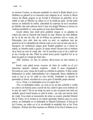 228PAGE 228
228
ce murise Costea, se duceau amândoi la clacă la Radu Banii şi se
întâlnea cu găzarii şi cu mocanii care trăgeau la el. Acolo le făcea
Anica lui Radu gogoşi şi pe Ioviţă îl trimiteau la prăvălie să ia
zahăr şi ulei şi Marina se iubea cu ei în tindă pe paie. Ioviţă trăia
mereu cu îndoiala în suflet, câteodată îşi reproşa că nu-l ascultase
pe bătrân, dar mai adesea încă îi mai era dragă Marina şi trecea cu
vederea purtările ei, care pentru el erau doar bănuieli.
Acum stătea mai mult prin grădină singur şi se gândea la
copiii ăia care-şi luaseră toţi lumea în cap. Stanca nu mai dăduse
pe la el de ani de zile, de la Polina nu primise nici-o veste, de
Gheorghe, nici atât, ăsta nu scria cu anii, se supărase tare pe
maică-sa că l-a despărţit de ultima soţie şi nu voia să mai ştie de ei.
Începuse să vorbească singur prin fundul grădinii cu o furcă în
mână, se întreba unde a greşit, la urma urmei fiecare din ei trebuia
să-şi facă un rost în viaţă, dar să-l fi ascultat şi pe el că e tatăl lor
şi nu-i învăţa de rău. Până la urmă trecu peste orgoliul lui şi se
duse la gard şi-l strigă pe frati-său :
-Mă, Ionelee, ce faci tu acolea, dă-te-ncoa să mai tainim şi
noi !
Ionel, care până acum vrusese să intre în vorbă cu el şi-i
întorsese spatele, rămase surprins când îl auzi strigându-l.
Nevastă-sa, care venea de la apă cu cobiliţa la spinare, îi făcu semn
bărbatului cu ochii, îndemnându-l să-i răspundă. Duse căldările în
casă şi ieşi şi ea să vadă ce zice Ioviţă. Amândoi se duseră la
parmalâc şi Ionel, crezând că e ceva grav îl întrebă, puţin afectat:
-Ce e ,Nică, s-a întâmplat ceva cu copiii ăia ?
-Nu s-a întâmplat nimic, aş vrea şi eu să mai schimb o vorbă
cu cineva că femeia asta a surzit de tot, când îi spui ceva trebuie să
te ştie tot satul ! De la un timp nu ştiu ce am că parcă mă simt un
amărât, parcă toată lumea se uită la mine , nu mai am niciun chef
de viaţă. S-au ţinut şi necazurile de mine ca scaiul, pierdui băiatul
ăla în Tatra, în el aveam şi eu niţică speranţă, Stanca asta n-a avut
noroc, se întâmplă ce se întâmplă cu băiatul Gulinoaii, îl luă pe-al
lui Costea, nu stătu cu el şi se-nfundă la amărâţii ăia ai lui Visu
Găinaru ; Polina îmi făcu ruşinea cu Mitică al lui Ion Ciobanu şi se
 