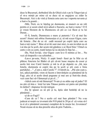 229PAGE 229
229
duse la Bucureşti, derbedeul ăla de Ghică cică e pe la Târgovişte şi
el m-a minţit pe mine că se duce să se angajeze ca zidar la
Bucureşti. Aici e de vină şi femeia asta care nu-i suporta nevasta şi
a luat-o la goană…
-Măi, Nică, eu te înţeleg pe dumneata, ai muncit ca un rob
pentru ei şi acum când să-ţi aducă o bucurie, au luat-o razna ! O fi
şi vreun blestem de la Dumnezeu că ştii ce i-ai făcut şi tu lui
Duran…
-O fi, Ionele, Dumnezeu e mare şi puternic ! Ce să mai fac
acum? Atunci mă orbise frumuseţea ei şi, să mă scuze Gigea, curu
de femeie…Dar de ce să cadă necazul pe copiii ăştia care au
luat-o toţi razna ? Bine că ai tăi sunt mai mici, te-am invidiat eu că
i-ai dus pe la şcoli, dar acum mă gândesc c-ai făcut bine ! Omul cu
carte e om cu carte, toată lumea îşi ia căciula în faţa lui…
-De, Nică Ioviţă,- zise Gigea- cum le-o fi mintea şi lor… Nu
vezi că timpurile s-au schimbat…
-Las-o pe-asta, Nică,- îi şopti Ionel- fusei pe la Sfat ca să
plătesc fonciera lui Bădoi că ştii că-mi luase maşina de cusut şi
acolo îmi iese Carol înainte şi mă ia el pe departe cu ,,bă, nea
Ionele, dumneata ai copiii ăia pe la şcoli şi ştii cum e linia
partidului…” ,,Cum e, măi Carole ?”- îl întreb eu. ,,Păi uite cum e,
noi, adică partidul, vrem să facem o întovărăşire cu pământul de la
Fagi, ştiu că ai acolo două pogoane şi mai are şi frati-tău două,
vezi cum faci să-l lămureşti şi pe el…”
-Adică cum să mă lămureşti? N-am şi eu atâta cap să judec? El
nu ştie că ăsta e lotul lui tata Tănase pentru cei patru ani pierduţi
în război?- răspunse Ioviţă intrigat.
-Eu îţi spusei ca să ştii şi tu, ăştia sânt hotărâţi să ne ia
pământul…
-şi de ce Fagii?
-Cum de ce ? Nu e acolo cel mai bun pământ ? Nu s-au
judecat ai noştri cu izvoranii din 918 până în 20 pe el că voiau să-l
ia ei că e pământul cocoanei cumpărat de la moşia lor, Izvoranca?
Nouă ziceau să ne dea prosiile alea de prin Tudoria…
 