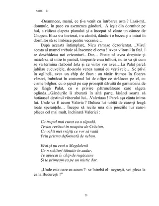 23PAGE 23
23
-Doamneee, mami, ce ţi-a venit cu întrbarea asta ? Lasă-mă,
domnule, în pace cu asemenea gânduri. A ieşit din dormitor pe
hol, a ridicat clapeta pianului şi a început să cânte un cântec de
Chopen. Eliza s-a înviorat, i-a zâmbit, dându-i o bezea şi a intrat în
dormitor să se îmbrace pentru vecernie…
După această întâmplare, Nicu rămase dezorientat. ,,Visul
acesta al mamei trebuie să însemne el ceva ! Avea viitorul în faţă, i
se deschideau noi orizonturi…Dar… Poate că avea dreptate şi
maică-sa să intre în panică, timpurile erau tulburi, nu se va şti cum
se va termina războiul ăsta şi ce viitor vor avea…La Palat parcă
jubilau cucuvelele, de-acolo venea numai cu veşti rele… Se privi
în oglindă, avea un chip de faun : un tânăr frumos în floarea
vârstei, îmbrăcat în costumul lui de ofiţer ce strălucea pe el, cu
cisme bilgher, cu o şapcă pe cap proaspăt dăruită de garnizoana de
pe lângă Palat, cu o privire pătrunzătoare care săgeta
oglinda…Gândurile îi zburară în altă parte, lăsând soarta să
hotărască destinul viitorului lui…Valeriaaa ! Parcă aşa cânta inima
lui. Unde va fi acum Valeria ? Dulcea lui iubită de care-şi leagă
toate speranţele… Începu să recite una din poeziile lui care-i
plăcea cel mai mult, închinată Valeriei :
Cu trupul mai curat ca o zăpadă,
Te-am revăzut în noaptea de Crăciun,
Cu ochii mei vrăjiţi ce vor să vadă
Prin prisma deformată de nebun.
Erai şi nu erai o Magdalenă
Ce-n schituri tăinuite în zadar,
Te aplecai în chip de rugăciune
Şi te primeam ca pe un mistic dar.
,,Unde este oare ea acum ?- se întrebă el- negreşit, voi pleca la
ea la Bucureşti !”
 