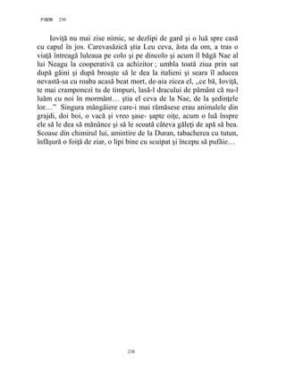 230PAGE 230
230
Ioviţă nu mai zise nimic, se dezlipi de gard şi o luă spre casă
cu capul în jos. Carevasăzică ştia Leu ceva, ăsta da om, a tras o
viaţă întreagă luleaua pe colo şi pe dincolo şi acum îl băgă Nae al
lui Neagu la cooperativă ca achizitor ; umbla toată ziua prin sat
după găini şi după broaşte să le dea la italieni şi seara îl aducea
nevastă-sa cu roaba acasă beat mort, de-aia zicea el, ,,ce bă, Ioviţă,
te mai cramponezi tu de timpuri, lasă-l dracului de pământ că nu-l
luăm cu noi în mormânt… ştia el ceva de la Nae, de la şedinţele
lor…” Singura mângâiere care-i mai rămăsese erau animalele din
grajdi, doi boi, o vacă şi vreo şase- şapte oiţe, acum o luă înspre
ele să le dea să mănânce şi să le scoată câteva găleţi de apă să bea.
Scoase din chimirul lui, amintire de la Duran, tabacherea cu tutun,
înfăşură o foiţă de ziar, o lipi bine cu scuipat şi începu să pufăie…
 