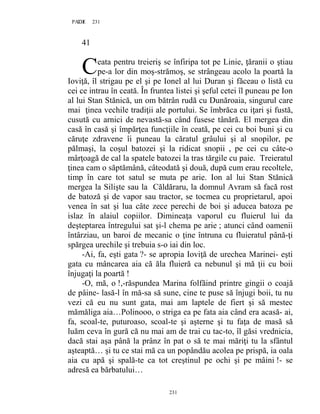 231PAGE 231
231
41
eata pentru treieriş se înfiripa tot pe Linie, ţăranii o ştiau
pe-a lor din moş-strămoş, se strângeau acolo la poartă la
Ioviţă, îl strigau pe el şi pe Ionel al lui Duran şi făceau o listă cu
cei ce intrau în ceată. În fruntea listei şi şeful cetei îl puneau pe Ion
al lui Stan Stănică, un om bătrân rudă cu Dunăroaia, singurul care
mai ţinea vechile tradiţii ale portului. Se îmbrăca cu iţari şi fustă,
cusută cu arnici de nevastă-sa când fusese tânără. El mergea din
casă în casă şi împărţea funcţiile în ceată, pe cei cu boi buni şi cu
căruţe zdravene îi puneau la căratul grâului şi al snopilor, pe
pălmaşi, la coşul batozei şi la ridicat snopii , pe cei cu câte-o
mârţoagă de cal la spatele batozei la tras tărgile cu paie. Treieratul
ţinea cam o săptămână, câteodată şi două, după cum erau recoltele,
timp în care tot satul se muta pe arie. Ion al lui Stan Stănică
mergea la Silişte sau la Căldăraru, la domnul Avram să facă rost
de batoză şi de vapor sau tractor, se tocmea cu proprietarul, apoi
venea în sat şi lua câte zece perechi de boi şi aducea batoza pe
islaz în alaiul copiilor. Dimineaţa vaporul cu fluierul lui da
deşteptarea întregului sat şi-l chema pe arie ; atunci când oamenii
întârziau, un baroi de mecanic o ţine întruna cu fluieratul până-ţi
spărgea urechile şi trebuia s-o iai din loc.
-Ai, fa, eşti gata ?- se apropia Ioviţă de urechea Marinei- eşti
gata cu mâncarea aia că ăla fluieră ca nebunul şi mă ţii cu boii
înjugaţi la poartă !
-O, mă, o !,-răspundea Marina folfăind printre gingii o coajă
de pâine- lasă-l în mă-sa să sune, cine te puse să înjugi boii, tu nu
vezi că eu nu sunt gata, mai am laptele de fiert şi să mestec
mămăliga aia…Polinooo, o striga ea pe fata aia când era acasă- ai,
fa, scoal-te, puturoaso, scoal-te şi aşterne şi tu faţa de masă să
luăm ceva în gură că nu mai am de trai cu tac-to, îl găsi vrednicia,
dacă stai aşa până la prânz în pat o să te mai măriţi tu la sfântul
aşteaptă… şi tu ce stai mă ca un popândău acolea pe prispă, ia oala
aia cu apă şi spală-te ca tot creştinul pe ochi şi pe mâini !- se
adresă ea bărbatului…
C
 