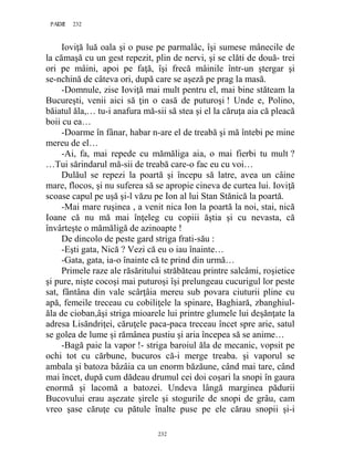 232PAGE 232
232
Ioviţă luă oala şi o puse pe parmalâc, îşi sumese mânecile de
la cămaşă cu un gest repezit, plin de nervi, şi se clăti de două- trei
ori pe mâini, apoi pe faţă, îşi frecă mâinile într-un ştergar şi
se-nchină de câteva ori, după care se aşeză pe prag la masă.
-Domnule, zise Ioviţă mai mult pentru el, mai bine stăteam la
Bucureşti, venii aici să ţin o casă de puturoşi ! Unde e, Polino,
băiatul ăla,… tu-i anafura mă-sii să stea şi el la căruţa aia că pleacă
boii cu ea…
-Doarme în fânar, habar n-are el de treabă şi mă întebi pe mine
mereu de el…
-Ai, fa, mai repede cu mămăliga aia, o mai fierbi tu mult ?
…Tui sărindarul mă-sii de treabă care-o fac eu cu voi…
Dulăul se repezi la poartă şi începu să latre, avea un câine
mare, flocos, şi nu suferea să se apropie cineva de curtea lui. Ioviţă
scoase capul pe uşă şi-l văzu pe Ion al lui Stan Stănică la poartă.
-Mai mare ruşinea , a venit nica Ion la poartă la noi, stai, nică
Ioane că nu mă mai înţeleg cu copiii ăştia şi cu nevasta, că
învârteşte o mămăligă de azinoapte !
De dincolo de peste gard striga frati-său :
-Eşti gata, Nică ? Vezi că eu o iau înainte…
-Gata, gata, ia-o înainte că te prind din urmă…
Primele raze ale răsăritului străbăteau printre salcâmi, roşietice
şi pure, nişte cocoşi mai puturoşi îşi prelungeau cucurigul lor peste
sat, fântâna din vale scârţâia mereu sub povara ciuturii pline cu
apă, femeile treceau cu cobiliţele la spinare, Baghiară, zbanghiul-
ăla de cioban,âşi striga mioarele lui printre glumele lui deşănţate la
adresa Lisăndriţei, căruţele paca-paca treceau încet spre arie, satul
se golea de lume şi rămânea pustiu şi aria începea să se anime…
-Bagă paie la vapor !- striga baroiul ăla de mecanic, vopsit pe
ochi tot cu cărbune, bucuros că-i merge treaba. şi vaporul se
ambala şi batoza bâzâia ca un enorm băzăune, când mai tare, când
mai încet, după cum dădeau drumul cei doi coşari la snopi în gaura
enormă şi lacomă a batozei. Undeva lângă marginea pădurii
Bucovului erau aşezate şirele şi stogurile de snopi de grâu, cam
vreo şase căruţe cu pătule înalte puse pe ele cărau snopii şi-i
 