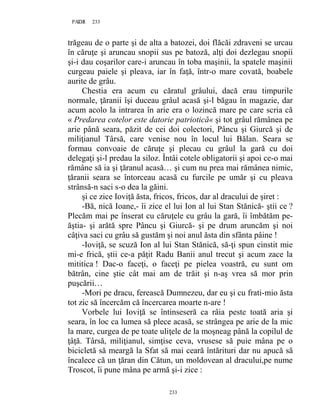 233PAGE 233
233
trăgeau de o parte şi de alta a batozei, doi flăcăi zdraveni se urcau
în căruţe şi aruncau snopii sus pe batoză, alţi doi dezlegau snopii
şi-i dau coşarilor care-i aruncau în toba maşinii, la spatele maşinii
curgeau paiele şi pleava, iar în faţă, într-o mare covată, boabele
aurite de grâu.
Chestia era acum cu căratul grâului, dacă erau timpurile
normale, ţăranii îşi duceau grâul acasă şi-l băgau în magazie, dar
acum acolo la intrarea în arie era o lozincă mare pe care scria că
« Predarea cotelor este datorie patriotică« şi tot grâul rămânea pe
arie până seara, păzit de cei doi colectori, Pâncu şi Giurcă şi de
miliţianul Târsă, care venise nou în locul lui Bălan. Seara se
formau convoaie de căruţe şi plecau cu grâul la gară cu doi
delegaţi şi-l predau la siloz. Întâi cotele obligatorii şi apoi ce-o mai
rămâne să ia şi ţăranul acasă… şi cum nu prea mai rămânea nimic,
ţăranii seara se întorceau acasă cu furcile pe umăr şi cu pleava
strânsă-n saci s-o dea la găini.
şi ce zice Ioviţă ăsta, fricos, fricos, dar al dracului de şiret :
-Bă, nică Ioane,- îi zice el lui Ion al lui Stan Stănică- ştii ce ?
Plecăm mai pe înserat cu căruţele cu grâu la gară, îi îmbătăm pe-
ăştia- şi arătă spre Pâncu şi Giurcă- şi pe drum aruncăm şi noi
câţiva saci cu grâu să gustăm şi noi anul ăsta din sfânta pâine !
-Ioviţă, se scuză Ion al lui Stan Stănică, să-ţi spun cinstit mie
mi-e frică, ştii ce-a păţit Radu Banii anul trecut şi acum zace la
mititica ! Dac-o faceţi, o faceţi pe pielea voastră, eu sunt om
bătrân, cine ştie cât mai am de trăit şi n-aş vrea să mor prin
puşcării…
-Mori pe dracu, ferească Dumnezeu, dar eu şi cu frati-mio ăsta
tot zic să încercăm că încercarea moarte n-are !
Vorbele lui Ioviţă se întinseseră ca râia peste toată aria şi
seara, în loc ca lumea să plece acasă, se strângea pe arie de la mic
la mare, curgea de pe toate uliţele de la moşneag până la copilul de
ţâţă. Târsă, miliţianul, simţise ceva, vrusese să puie mâna pe o
bicicletă să meargă la Sfat să mai ceară întărituri dar nu apucă să
încalece că un ţăran din Cătun, un moldovean al dracului,pe nume
Troscot, îi pune mâna pe armă şi-i zice :
 