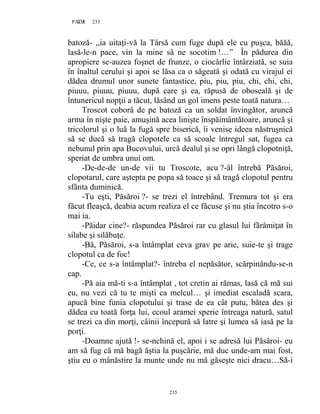 235PAGE 235
235
batoză- ,,ia uitaţi-vă la Târsă cum fuge după ele cu puşca, băăă,
lasă-le-n pace, vin la mine să ne socotim !…” În pădurea din
apropiere se-auzea foşnet de frunze, o ciocârlie întârziată, se suia
în înaltul cerului şi apoi se lăsa ca o săgeată şi odată cu virajul ei
dădea drumul unor sunete fantastice, piu, piu, piu, chi, chi, chi,
piuuu, piuuu, piuuu, după care şi ea, răpusă de oboseală şi de
întunericul nopţii a tăcut, lăsând un gol imens peste toată natura…
Troscot coborâ de pe batoză ca un soldat învingător, aruncă
arma în nişte paie, amuşină acea linişte înspăimântătoare, aruncă şi
tricolorul şi o luă la fugă spre biserică, îi venise ideea năstruşnică
să se ducă să tragă clopotele ca să scoale întregul sat, fugea ca
nebunul prin apa Bucovului, urcă dealul şi se opri lângă clopotniţă,
speriat de umbra unui om.
-De-de-de un-de vii tu Troscote, acu ?-âl întrebă Păsăroi,
clopotarul, care aştepta pe popa să toace şi să tragă clopotul pentru
sfânta duminică.
-Tu eşti, Păsăroi ?- se trezi el întrebând. Tremura tot şi era
făcut fleaşcă, deabia acum realiza el ce făcuse şi nu ştia încotro s-o
mai ia.
-Păidar cine?- răspundea Păsăroi rar cu glasul lui fărâmiţat în
silabe şi silăbuţe.
-Bă, Păsăroi, s-a întâmplat ceva grav pe arie, suie-te şi trage
clopotul ca de foc!
-Ce, ce s-a întâmplat?- întreba el nepăsător, scărpinându-se-n
cap.
-Pă aia mă-ti s-a întâmplat , tot cretin ai rămas, lasă că mă sui
eu, nu vezi că tu te mişti ca melcul… şi imediat escaladă scara,
apucă bine funia clopotului şi trase de ea cât putu, bătea des şi
dădea cu toată forţa lui, ecoul aramei sperie întreaga natură, satul
se trezi ca din morţi, câinii începură să latre şi lumea să iasă pe la
porţi.
-Doamne ajută !- se-nchină el, apoi i se adresă lui Păsăroi- eu
am să fug că mă bagă ăştia la puşcărie, mă duc unde-am mai fost,
ştiu eu o mânăstire la munte unde nu mă găseşte nici dracu…Să-i
 