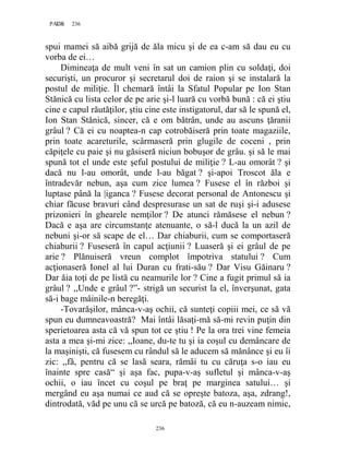 236PAGE 236
236
spui mamei să aibă grijă de ăla micu şi de ea c-am să dau eu cu
vorba de ei…
Dimineaţa de mult veni în sat un camion plin cu soldaţi, doi
securişti, un procuror şi secretarul doi de raion şi se instalară la
postul de miliţie. Îl chemară întâi la Sfatul Popular pe Ion Stan
Stănică cu lista celor de pe arie şi-l luară cu vorbă bună : că ei ştiu
cine e capul răutăţilor, ştiu cine este instigatorul, dar să le spună el,
Ion Stan Stănică, sincer, că e om bătrân, unde au ascuns ţăranii
grâul ? Că ei cu noaptea-n cap cotrobăiseră prin toate magaziile,
prin toate acareturile, scârmaseră prin glugile de coceni , prin
căpiţele cu paie şi nu găsiseră niciun bobuşor de grâu. şi să le mai
spună tot el unde este şeful postului de miliţie ? L-au omorât ? şi
dacă nu l-au omorât, unde l-au băgat ? şi-apoi Troscot ăla e
întradevăr nebun, aşa cum zice lumea ? Fusese el în război şi
luptase până la |iganca ? Fusese decorat personal de Antonescu şi
chiar făcuse bravuri când despresurase un sat de ruşi şi-i adusese
prizonieri în ghearele nemţilor ? De atunci rămăsese el nebun ?
Dacă e aşa are circumstanţe atenuante, o să-l ducă la un azil de
nebuni şi-or să scape de el… Dar chiaburii, cum se comportaseră
chiaburii ? Fuseseră în capul acţiunii ? Luaseră şi ei grâul de pe
arie ? Plănuiseră vreun complot împotriva statului ? Cum
acţionaseră Ionel al lui Duran cu frati-său ? Dar Visu Găinaru ?
Dar ăia toţi de pe listă cu neamurile lor ? Cine a fugit primul să ia
grâul ? ,,Unde e grâul ?”- strigă un securist la el, înverşunat, gata
să-i bage mâinile-n beregăţi.
-Tovarăşilor, mânca-v-aş ochii, că sunteţi copiii mei, ce să vă
spun eu dumneavoastră? Mai întâi lăsaţi-mă să-mi revin puţin din
sperietoarea asta că vă spun tot ce ştiu ! Pe la ora trei vine femeia
asta a mea şi-mi zice: ,,Ioane, du-te tu şi ia coşul cu demâncare de
la maşinişti, că fusesem cu rândul să le aducem să mănânce şi eu îi
zic: ,,fă, pentru că se lasă seara, rămâi tu cu căruţa s-o iau eu
înainte spre casă“ şi aşa fac, pupa-v-aş sufletul şi mânca-v-aş
ochii, o iau încet cu coşul pe braţ pe marginea satului… şi
mergând eu aşa numai ce aud că se opreşte batoza, aşa, zdrang!,
dintrodată, văd pe unu că se urcă pe batoză, că eu n-auzeam nimic,
 