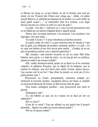 237PAGE 237
237
şi flutura un steag şi, ce-am înţeles eu de la femeia asta mai pe
urmă, că era Troscot din Cătun care striga aşa : ,,băăă, vă ordon
treceţi Bucovu şi zdrobiţi pe duşman de la răsărit c-a venit ordin să
luaţi grâul acasă !…” şi oamenilor atât le-a trebuit, c-au fugit
fiecare încotro au văzut cu ochii cu sacii de grâu !
-şi unde l-au dus ?- intrveni cu o voce severă procurorul care
se tot fâţâia pe un taburet trăgând dintr-o ţigară stinsă.
-Dracu ştie, tovarăşe procuror, l-au aruncat, l-au semănat, l-au
îngropat, cine ştie unde…
-Tu unde l-ai dus ?- îi puse întrebarea al doilea securist.
-La gară, unde să-l duc! L-a pus muierea asta în căruţă şi l-am
dus la gară, am obligaţia de predare semnată, poftim v-o arăt…Că
eu sunt om bătrân şi-am fost trecut prin multe… Credeţi că eu nu
ştiu că predarea cotelor este o datorie patriotică ?
-Bă, moşule,- sare primul securest ca ars cu nişte fălci bine
hrănite, tuns perie, c-o faţă de arici,- nu ne lua pe noi cu politica,
spune-ne unde l-au ascuns ceilalţi?
-Păi, vedeţi dumneavoastră, poate să se ducă cu el în vizuinile
vulpilor, în pădurea Piscului, sau în râpile de la buduroi, sau la
canton în tufişuri, sau să-l ducă prin satele vecine, dracu ştie,ce,
l-au ascuns toţi la un loc ? Sau chiar la moară, ce scrie pe el că e
grâul pentru cote ?
Procurorul cu Carol, preşedintele, chemară soldaţii şi-i
trimiseră la locurile numite. Aşteptară câteva ore bune şi soldaţii
se-ntoarseră hămesiţi de foame şi fără niciun bob de grâu.
-Nea Ioane, strângem şurubul…-zise procurorul mai mult în
glumă.
-Strângeţi-l, tată !
-Ca om bătrân ce eşti, nu ţi-e ruşine să ne duci pe noi cu
zăhărelul ?
-De ce, taică ?
-Cum de ce taică ? Faci pe sfântul cu noi parcă am fi proştii
dumitale…Spune-ne unde-au ascuns ţăranii grâul ?
-Păi nu vă spusei odată ?
 