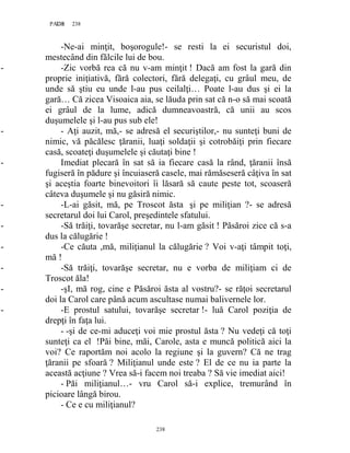 238PAGE 238
238
-Ne-ai minţit, boşorogule!- se resti la ei securistul doi,
mestecând din fălcile lui de bou.
- -Zic vorbă rea că nu v-am minţit ! Dacă am fost la gară din
proprie iniţiativă, fără colectori, fără delegaţi, cu grâul meu, de
unde să ştiu eu unde l-au pus ceilalţi… Poate l-au dus şi ei la
gară… Că zicea Visoaica aia, se lăuda prin sat că n-o să mai scoată
ei grâul de la lume, adică dumneavoastră, că unii au scos
duşumelele şi l-au pus sub ele!
- - Aţi auzit, mă,- se adresă el securiştilor,- nu sunteţi buni de
nimic, vă păcălesc ţăranii, luaţi soldaţii şi cotrobăiţi prin fiecare
casă, scoateţi duşumelele şi căutaţi bine !
- Imediat plecară în sat să ia fiecare casă la rând, ţăranii însă
fugiseră în pădure şi încuiaseră casele, mai rămăseseră câţiva în sat
şi aceştia foarte binevoitori îi lăsară să caute peste tot, scoaseră
câteva duşumele şi nu găsiră nimic.
- -L-ai găsit, mă, pe Troscot ăsta şi pe miliţian ?- se adresă
secretarul doi lui Carol, preşedintele sfatului.
- -Să trăiţi, tovarăşe secretar, nu l-am găsit ! Păsăroi zice că s-a
dus la călugărie !
- -Ce căuta ,mă, miliţianul la călugărie ? Voi v-aţi tâmpit toţi,
mă !
- -Să trăiţi, tovarăşe secretar, nu e vorba de miliţiam ci de
Troscot ăla!
- -şI, mă rog, cine e Păsăroi ăsta al vostru?- se răţoi secretarul
doi la Carol care până acum ascultase numai balivernele lor.
- -E prostul satului, tovarăşe secretar !- luă Carol poziţia de
drepţi în faţa lui.
- -şi de ce-mi aduceţi voi mie prostul ăsta ? Nu vedeţi că toţi
sunteţi ca el !Păi bine, măi, Carole, asta e muncă politică aici la
voi? Ce raportăm noi acolo la regiune şi la guvern? Că ne trag
ţăranii pe sfoară ? Miliţianul unde este ? El de ce nu ia parte la
această acţiune ? Vrea să-i facem noi treaba ? Să vie imediat aici!
- Păi miliţianul…- vru Carol să-i explice, tremurând în
picioare lângă birou.
- Ce e cu miliţianul?
 