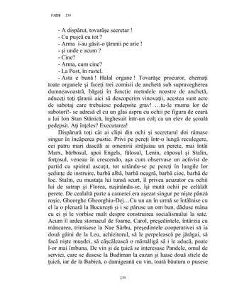 239PAGE 239
239
- A dispărut, tovarăşe secretar !
- Cu puşcă cu tot ?
- Arma i-au găsit-o ţăranii pe arie !
- şi unde e acum ?
- Cine?
- Arma, cum cine?
- La Post, în rastel.
- Asta e bună ! Halal organe ! Tovarăşe procuror, chemaţi
toate organele şi faceţi trei comisii de anchetă sub supravegherea
dumneavoastră, băgaţi în funcţie metodele noastre de anchetă,
aduceţi toţi ţăranii aici să descoperim vinovaţii, acestea sunt acte
de sabotaj care trebuiesc pedepsite grav! …tu-le muma lor de
sabotori!- se adresă el cu un glas aspru cu ochii pe figura de ceară
a lui Ion Stan Stănică, înghesuit într-un colţ ca un elev de şcoală
pedepsit. Aţi înţeles? Executarea!
Dispărură toţi cât ai clipi din ochi şi secretarul doi rămase
singur în încăperea pustie. Privi pe pereţi într-o lungă reculegere,
cei patru mari dascăli ai omenirii străjuiau un perete, mai întâi
Marx, bărbosul, apoi Engels, fălosul, Lenin, căposul şi Stalin,
forţosul, veneau în crescendo, aşa cum observase un activist de
partid cu spiritul ascuţit, tot uitându-se pe pereţi în lungile lor
şedinţe de instruire, barbă albă, barbă neagră, barbă cioc, barbă de
loc. Stalin, cu mustaţa lui tunsă scurt, îl privea acuzator cu ochii
lui de satrap şi Florea, ruşinându-se, îşi mută ochii pe celălalt
perete. De cealaltă parte a camerei era aşezat singur pe nişte pânză
roşie, Gheorghe Gheorghiu-Dej…Cu un an în urmă se întâlnise cu
el la o plenară la Bucureşti şi i se păruse un om bun, dăduse mâna
cu ei şi le vorbise mult despre construirea socialismului la sate.
Acum îl ardea stomacul de foame, Carol, preşedintele, întârzia cu
mâncarea, trimisese la Nae Sârbu, preşedintele cooperativei să ia
două găini de la Leu, achizitorul, să le perpelească pe jărăgai, să
facă nişte muşdei, să căşcălească o mămăligă să i le aducă, poate
l-or mai îmbuna. De vin şi de ţuică se interesase Pandele, omul de
servici, care se dusese la Budiman la cazan şi luase două sticle de
ţuică, iar de la Babică, o damigeană cu vin, toată băutura o pusese
 
