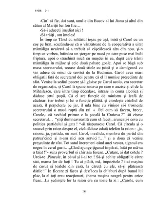 241PAGE 241
241
-Cin’ să fie, doi sunt, unul e din Bucov al lui Jianu şi altul din
cătun al Mariţii lui Ion Ilie…
-Să-i aduceţi imediat aici !
-Să trăiţi , am înţeles!
În timp ce Târsă cu soldatul ieşau pe uşă, intră şi Carol cu un
coş pe braţ, scuzându-se că o vânzătoare de la cooperativă a uitat
mămăliga nesărată şi a trebuit să căşcălească alta din nou. şi-n
timp ce vorbea, întindea un ştergar pe masă pe care puse mai întâi
friptura, apoi o strachină mică cu muşdei în ea, după care trânti
mămăliga în mijloc şi cele două pahare goale. Apoi se băgă sub
masa secretarului, scoase două sticle cu ţuică şi o damigeană cu
vin aduse de omul de servici de la Budiman. Carol avea mari
obligaţii faţă de secretarul doi pentru că el îl numise preşedinte de
sfat. Venise la sediul pecere şi-l găsise pe Carol acolo, era secretar
de organizaţie, şi Carol îi spune snoava pe care o auzise şi el de la
Mihăilescu, care între timp decedase, intrase în comă alcolică şi
dăduse ortul popii. Că el are funcţie de ministru şi leafă de
căcănar, i-ar trebui şi lui o funcţie plătită. şi ciordeşte ciricliul de
acasă, îl perpeleşte pe jar, îl udă bine cu vinişor şi-i trosneşte
secretarului o masă ruptă din rai. « Pei cum să facem, breee,
Carole,- că vechiul primar e la şcoală la Craiova ?” -âi zisese
secretarul… “ştiţi dumneavoastră cum să faceţi, aruncaţi-i ceva cu
politica partidulul şi gata ! “-âi răspunsese Carol. Că circula şi o
snoavă prin raion despre el, cică dăduse odată telefon la raion : ,,ja,
raionu, ja, partidu, eu sunt Carol, invalidu, membru de partid din
patruş’cinci şi n-am nici acu servici !…” şi a doua zi venise
preşedinte de sfat. Tot satul încremeni când auzi vestea, ţiganul era
negru în cerul gurii…,,Când ajunge ţiganul împărat, întâi pe mă-sa
a tăiat !”- suna proverbul şi chir aşa fusese. ,,Cutare, ai dat cotele ?
Urcă-te ,Pâncule, în pătul şi i-ai tot ! Să-şi achite obligaţiile către
stat, mama lor de hoţi ! Tu ai plătit, mă, impozitele ? i-ai maşina
de cusut şi ţoalele din casă, la căruţă cu ele, să-şi plătească
dările !” În fiecare zi făcea şi desfăcea la chiaburi după bunul lui
plac, la el toţi erau reacţionari, chema maşina neagră pentru orice
fleac…La şedinţele lor la raion era cu toate la zi : ,,Carole, cum
 