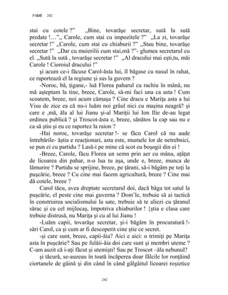 242PAGE 242
242
stai cu cotele ?” ,,Bine, tovarăşe secretar, sută la sută
predate !…”,, Carole, cum stai cu impozitele ?” ,,La zi, tovarăşe
secretar !” ,,Carole, cum stai cu chiaburii ?” ,,Stau bine, tovarăşe
secretar !” ,,Dar cu muierilii cum stai,mă ?”- glumea secretarul cu
el. ,,Sută la sută , tovarăşe secretar !” ,,Al dracului mai eşti,tu, măi
Carole ! Cioroiul dracului !”
şi acum ce-i făcuse Carol-ăsta lui, îl băgase cu nasul în rahat,
ce raportează el la regiune şi sus la guvern ?
-Noroc, bă, ţigane,- luă Florea paharul cu rachiu în mână, nu
mă aşteptam la tine, breee, Carole, să-mi faci una ca asta ! Cum
scoatem, breee, noi acum cămaşa ? Cine dracu e Mariţa asta a lui
Visu de zice ea că nu-i luăm noi grâul nici cu maşina neagră? şi
care e ,mă, ăla al lui Jianu şi-al Mariţii lui Ion Ilie de-au legat
ordinea publică ? şi Troscot-ăsta e, breee, sănătos la cap sau nu e
ca să ştiu şi eu ce raportez la raion ?
-Hai noroc, tovarăşe secretar !- se făcu Carol că nu aude
întrebările- ăştia e reacţionari, asta este, mumele lor de netrebnici,
se pun ei cu partidu ? Lasă-i pe mine că scot eu boşogii din ei !
-Breee, Carole, făcu Florea un semn prin aer cu mâna, aţâţat
de licoarea din pahar, n-o lua tu aşa, unde e, breee, munca de
lămurire ? Partidu se sprijine, breee, pe ţărani, să-i băgăm pe toţi la
puşcărie, breee ? Cu cine mai facem agricultură, breee ? Cine mai
dă cotele, breee ?
Carol tăcu, avea dreptate secretarul doi, dacă băga tot satul la
puşcărie, el peste cine mai guverna ? Dom’le, trebuie să ai tactică
în construirea socialismului la sate, trebuie să te aliezi cu ţăranul
sărac şi cu cel mijlocaş, împotriva chiaburilor ! {ştia e clasa care
trebuie distrusă, nu Mariţa şi cu al lui Jianu !
-Luăm capii, tovarăşe secretar, şi-i băgăm în procuratură !-
sări Carol, ca şi cum ar fi descoperit cine ştie ce secret.
-şi care sunt, breee, capii-ăia? Aici e aici: o trimiţi pe Mariţa
asta în puşcărie? Sau pe fulăii-ăia doi care sunt şi membri uteme ?
C-am auzit că i-aţi făcut şi utemişti! Sau pe Troscot –ăla nebunul?
şi tăcură, se-auzeau în toată încăperea doar fălcile lor ronţăind
ciortanele de găină şi din când în când gâlgâitul licoarei roşietice
 