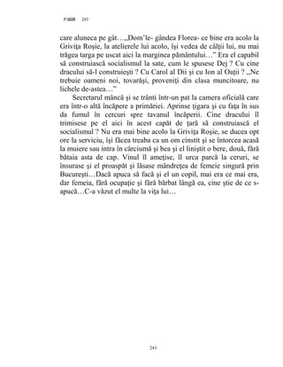 243PAGE 243
243
care aluneca pe gât…,,Dom’le- gândea Florea- ce bine era acolo la
Griviţa Roşie, la atelierele lui acolo, îşi vedea de câlţii lui, nu mai
trăgea targa pe uscat aici la marginea pământului…” Era el capabil
să construiască socialismul la sate, cum le spusese Dej ? Cu cine
dracului să-l construieşti ? Cu Carol al Dii şi cu Ion al Oaţii ? ,,Ne
trebuie oameni noi, tovarăşi, proveniţi din clasa muncitoare, nu
lichele de-astea…”
Secretarul mâncă şi se trânti într-un pat la camera oficială care
era într-o altă încăpere a primăriei. Aprinse ţigara şi cu faţa în sus
da fumul în cercuri spre tavanul încăperii. Cine dracului îl
trimisese pe el aici în acest capăt de ţară să construiască el
socialismul ? Nu era mai bine acolo la Griviţa Roşie, se ducea opt
ore la serviciu, îşi făcea treaba ca un om cinstit şi se întorcea acasă
la muiere sau intra în cârciumă şi bea şi el liniştit o bere, două, fără
bătaia asta de cap. Vinul îl ameţise, îl urca parcă la ceruri, se
însurase şi el proaspăt şi lăsase mândreţea de femeie singură prin
Bucureşti…Dacă apuca să facă şi el un copil, mai era ce mai era,
dar femeia, fără ocupaţie şi fără bărbat lângă ea, cine ştie de ce s-
apucă…C-a văzut el multe la viţa lui…
 