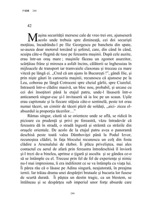 244PAGE 244
244
42
aşina securităţii mersese cale de vreo trei ore, ajunseseră
acolo unde trebuia spre dimineaţă, cei doi securişti
moţăiau, încadrându-l pe Ilie Georgescu pe bancheta din spate,
se-auzea doar motorul torcând şi şoferul, care, din când în când,
scuipa câte-o flegmă de tuse pe fereastra maşinii. După cele auzite,
erau într-un oraş mare ; maşinile făceau un zgomot asurzitor,
scârţâiau frâne şi mirosea a asfalt încins, călătorii se înghesuiau în
mijloacele de transport iar tramvaiele claxonau şi treceau cu mare
viteză pe lângă ei. ,,Cred că am ajuns în Bucureşti !”, gândi Ilie, şi
prin nişte găuri în caroseria maşinii, recunoscu că ajunsese pe la
Leu, coborau pe lângă Cotroceni spre cheiul gârlii, spre Ciurelul.
Intraseră într-o clădire masivă, un bloc nou, probabil, şi urcase cu
cei doi însoţitori până la etajul patru, unde-l lăsaseră într-o
anticameră singur-cuc şi-l invitaseră să ia loc pe un scaun. Uşile
erau capitonate şi la fiecare stăjuia câte-o sentinelă, peste tot erau
numai tăceri, un cimitir de tăceri păzit de soldaţi, ,,aici- zicea el-
absurdul ia proporţia tăcerilor…”
Rămas singur, căută să se orienteze unde se află, se ridică în
picioare cu prudenţă şi privi pe fereastră, văzu întradevăr că
fereastra dă în stradă, o stradă îngustă şi strâmtă ca străzile din
oraşele orientale. De acolo de la etajul patru avea o panoramă
deschisă peste toată valea Dâmboviţei până la Podul Izvor,
recunoştea clădiri, în faţa blocului recunoscu un colţ din fosta
clădire a Arsenalului de război. Îi plăcu priveliştea, mai ales
contactul cu aerul de afară prin fereastra întredeschisă îl învioră
şi-l trezi de-a binelea, aprinse o ţigară şi asculta şi se gândea ce-o
să se întâmple cu el. Trecuse prin fel de fel de experienţe şi nimic
nu-l mai impresiona, îi era indiferent ce se va întâmpla cu viaţa lui.
Îi părea rău că o lăsase pe Adina singură, neajutorată, în preajma
iernii. Iar trăiau drama unei despărţiri brutaale şi bucuria lor fusese
de scurtă durată. Îi păştea un destin tragic, ca un blestem, se
întâlneau şi se despărţeu sub imperiul unor forţe absurde care
M
 