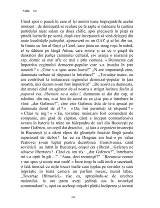 246PAGE 246
246
Urmă apoi o pauză în care el îşi aminti toate împrejurările acelui
moment : de dimineaţă se sculase pe la şapte şi mâncase la cantina
partidului nişte salam cu două chifle, apoi plecaseră în piaţă să
prindă lozincile pe scenă, după care începuseră să vină delegaţi din
toate localităţile judeţului, ajunseseră cu un GAZ şi ai lui din sat,
în frunte cu Ion al Oaţii şi Carol, care ţinea un steag roşu în mână,
el se dăduse pe lângă Adina, care sosise şi ea cu o grupă de
dansatori din partea căminului cultural, şi-i aranja o maramă pe
cap, dornic să mai afle ce mai e prin comună. « Dumneata eşti
împotriva regimului democrat-popular care s-a instalat în ţara
noastră ? » ,,Cine v-a spus acest lucru?” ,,N-are importanţă cine,
dumneata trebuie să răspunzi la întrebare!” ,,Tovarăşe maior, eu
am contribuit la instaurarea regimului democrat-popular în ţara
noastră, nici decum n-am fost împotrivă!” ,,De acord cu dumneata,
dar atunci când un agitator de-al nostru a strigat lozinca Stalin şi
poporul rus, libertate ne-a adus !, dumneata ai dat din cap, ai
stâmbat din nas, n-ai fost de acord cu ea şi-ai pus o întrebare în
vânt: ,,dar Gafencu?”, cine este Gafencu ăsta de te-a apucat pe
dumneata dorul de el ? » « Da, îmi permiteţi să răspund ? »
« Chiar te rog ! » « Eu, tovarăşe maior,am fost comandant de
companie, am grad de căpitan, când a început contraofensiva
aveam în baterie la mine un băieţandru de aici din Bucureşti pe
nume Gafencu, un copil dat dracului…şi ăsta a organizat insurecţia
în Bucureşti şi a căzut răpus de gloanţele fasciste lângă şcoala
superioară de război ! Iar eu cu Dragnea am luat-o pe valea
Prahovei şi-am luptat pentru dezrobirea Transilvaniei, când
sovieticii au intrat în Bucureşti, oraşul era eliberat…Gafencu ne
adusese libertatea ! Când eu am zis : ,,dar Gafencu?”, întrebarea
mi s-a oprit în gât…” “Aaaa, deci recunoşti?” “Recunosc ceeace
v-am spus şi nimic mai mult! » Între timp în sală intră o secretară,
o fată tinerică cu nişte tocuri înalte care ţopăia pe corridor şi care
împrăştie în toată camera un parfum rusesc, numit tabac.
,,Tovarăşe Ifrimovici,- zise ea, apropiindu-se de urechea
maiorului- la ora patru aveţi şedinţă sus la tovarăşul
commandant! », apoi cu aceleaşi mişcări părăsi încăperea şi tocmai
 