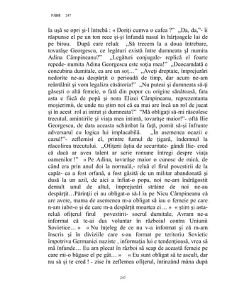 247PAGE 247
247
la uşă se opri şi-l întrebă : « Doriţi cumva o cafea ?” ,,Da, da,”- îi
răspunse el pe un ton rece şi-şi înfundă nasul în hârţoagele lui de
pe birou. După care reluă: ,,Să trecem la a doua întrebare,
tovarăşe Georgescu, ce legături există între dumneata şI numita
Adina Câmpineanu?” ,,Legături conjugale- replică el foarte
repede- numita Adina Georgescu este soţia mea!” ,,Deocamdată e
concubina dumitale, ea are un soţ…” ,,Aveţi dreptate, împrejurări
nedorite ne-au despărţit o perioadă de timp, dar acum ne-am
reântâlnit şi vom legaliza căsătoria!” ,,Nu puteai şi dumneata să-ţi
găseşti o altă femeie, o fată din popor cu origine sănătoasă, fata
asta e fiică de popă şi nora Elizei Câmpineanu, reprezentanta
moşierimii, de unde nu ştim noi că ea mai are încă un rol de jucat
şi în acest rol ai intrat şi dumneata?” “Mă obligaţi să-mi răscolesc
trecutul, amintirile şi viaţa mea intimă, tovarăşe maior!”- oftă Ilie
Georgescu, de data aceasta schimbat la faţă, pornit să-şi înfrunte
adversarul cu logica lui implacabilă. ,,În asemenea ocazii e
cazul!”- zeflemisi el, printre fumul de ţigară, îndemnul la
răscolirea trecutului. ,,Ofiţerii ăştia de securitate- gândi Ilie- cred
că dacă ar avea talent ar scrie romane întregi despre viaţa
oamenilor !” « Pe Adina, tovarăşe maior o cunosc de mică, de
când era prin anul doi la normală,- reluă el firul povestirii de la
capăt- ea a fost orfană, a fost găsită de un militar abandonată şi
dusă la un azil, de aici a înfiat-o popa, noi ne-am îndrăgostit
demult unul de altul, împrejurări străine de noi ne-au
despărţit…Părinţii ei au obligat-o să-l ia pe Nicu Câmpineanu că
are avere, mama de asemenea m-a obligat să iau o femeie pe care
n-am iubit-o şi de care m-a despărţit moartea ei… » « ştim şi asta-
reluă ofiţerul firul povestirii- socrul dumitale, Avram ne-a
informat că te-ai dus voluntar în războiul contra Uniunii
Sovietice… » « Nu înţeleg de ce nu v-a informat şi că m-am
înscris şi în diviziile care s-au format pe teritoriu Sovietic
împotriva Germaniei naziste , informaţia lui e tendenţioasă, vrea să
mă înfunde… Eu am plecat în război să scap de această femeie pe
care mi-o băgase el pe gât… » « Eu sunt obligat să te ascult, dar
nu să şi te cred ! - zise în zeflemea ofiţerul, întinzând mâna după
 