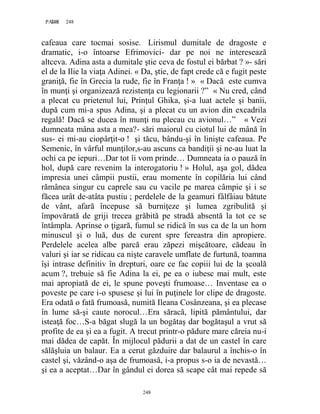 248PAGE 248
248
cafeaua care tocmai sosise. Lirismul dumitale de dragoste e
dramatic, i-o întoarse Efrimovici- dar pe noi ne interesează
altceva. Adina asta a dumitale ştie ceva de fostul ei bărbat ? »- sări
el de la Ilie la viaţa Adinei. « Da, ştie, de fapt crede că e fugit peste
graniţă, fie în Grecia la rude, fie în Franţa ! » « Dacă este cumva
în munţi şi organizează rezistenţa cu legionarii ?” « Nu cred, când
a plecat cu prietenul lui, Prinţul Ghika, şi-a luat actele şi banii,
după cum mi-a spus Adina, şi a plecat cu un avion din excadrila
regală! Dacă se ducea în munţi nu plecau cu avionul…” « Vezi
dumneata mâna asta a mea?- sări maiorul cu ciotul lui de mână în
sus- ei mi-au ciopârţit-o ! şi tăcu, bându-şi în linişte cafeaua. Pe
Semenic, în vârful munţilor,s-au ascuns ca bandiţii şi ne-au luat la
ochi ca pe iepuri…Dar tot îi vom prinde… Dumneata ia o pauză în
hol, după care revenim la interogatoriu ! » Holul, aşa gol, dădea
impresia unei câmpii pustii, erau momente în copilăria lui când
rămânea singur cu caprele sau cu vacile pe marea câmpie şi i se
făcea urât de-atâta pustiu ; perdelele de la geamuri fâlfâiau bătute
de vânt, afară începuse să burniţeze şi lumea zgribulită şi
împovărată de griji trecea grăbită pe stradă absentă la tot ce se
întâmpla. Aprinse o ţigară, fumul se ridică în sus ca de la un horn
minuscul şi o luă, dus de curent spre fereastra din apropiere.
Perdelele acelea albe parcă erau zăpezi mişcătoare, cădeau în
valuri şi iar se ridicau ca nişte caravele umflate de furtună, toamna
îşi intrase definitiv în drepturi, oare ce fac copiii lui de la şcoală
acum ?, trebuie să fie Adina la ei, pe ea o iubesc mai mult, este
mai apropiată de ei, le spune poveşti frumoase… Inventase ea o
poveste pe care i-o spusese şi lui în puţinele lor clipe de dragoste.
Era odată o fată frumoasă, numită Ileana Cosânzeana, şi ea plecase
în lume să-şi caute norocul…Era săracă, lipită pământului, dar
isteaţă foc…S-a băgat slugă la un bogătaş dar bogătaşul a vrut să
profite de ea şi ea a fugit. A trecut printr-o pădure mare căreia nu-i
mai dădea de capăt. În mijlocul pădurii a dat de un castel în care
sălăşluia un balaur. Ea a cerut găzduire dar balaurul a închis-o în
castel şi, văzând-o aşa de frumoasă, i-a propus s-o ia de nevastă…
şi ea a aceptat…Dar în gândul ei dorea să scape cât mai repede să
 