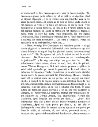 249PAGE 249
249
se întâlnească cu Făt- Frumos pe care-l visa în fiecare noapte. Făt-
Frumos era plecat peste mări şi ţări să se bată cu un căpcăun, când
va răpune căpcăunul, el îi va trimite solie un porumbel care se va
aşeza la ea pe geam…Să-i pună ea în cioc un bileţel unde se află şi
Făt-Frumos va veni şi va lua-o de nevastă. şi aşa se făcu : veni
porumbelul, îi scrise bileţelul, se înfăţişă Făt-Frumos călare pe un
cal, răpuse balaurul şi Ileana se mărită cu Făt-Frumos şi făcură o
nuntă mare la care luă parte toată împărăţia. Ea era Ileana
Cosânzeana, Nicu Câmpineanu- balaurul, iar el, Fătul-Frumos care
o scăpase de toate necazurile… Dar oare o scăpase ? Părea că
necazurile nu se mai termină, se ţin lanţ….
« Gata, tovarăşe Ilie Georgescu, s-a terminat pauza ! - strigă
vocea piţigăiată a maiorului Efrimovici, care deschisese uşa şi-l
chema înăuntru, vă rog să luaţi loc şi să-mi spuneţi dacă cunoaşteţi
acest scris!” Ilie Georgescu luă coala în mână, se uită la ea şi-i
răspunse: ,,Da, îl recunosc, e scrisul meu, am dat o autobiografie
la judeţeană!” « Te rog s-o citeşti cu glas tare ! » ,,Da,
subsemnatul cutare cutare, născut în anul, luna, ziua,din părinţi:
mama Vădana Georgescu, fără tată, mi-am petrecut copilăria în
satul natal, ajutând-o pe mama în gospodărie. În anul cutare, la
îndemnul învăţătorului Tache Dumitrescu şi cu cheltuiala statului
m-am înscris la şcoala normală din Câmpulung- Muscel. Situaţia
materială a mamei mele nu i-a permis să-mi asigure un viitor
liniştit, a muncit pe la bogaţii satului să mă întreţină. Încă de mic
am cunoscut umilinţa, sărăcia şi inferioritatea ca fiinţă umană şi, la
îndemnul ei,m-am decis să-mi fac o situaţie mai bună. În anul
cutare am terminat şcoala normală şi un an am fost învăţător la
şomcuţa, în Transilvania. La îndemnul mamei am venit acasă şi m-
am căsătorit cu Dorina Avram, fata angrosistului Avram din
Căldăraru, apoi imediat am plecat pe front…” ,,Bun- zise
Efrimovici- până aici e bine- de aici încolo biografia dumitale se
strâmbează…Spui că « am plecat pe front », eu am aici o
declaraţie de la un ofiţer în rezervă care te acuză că n-ai plecat pe
front la ordin, ci voluntar, el, acel ofiţer, pe-atunci maior, a
încercat să te oprească din nesăbuitul dumitale zel, dar n-a reuşit. »
 