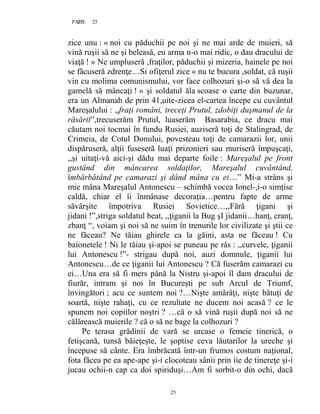 25PAGE 25
25
zice unu : « noi cu păduchii pe noi şi ne mai arde de muieri, să
vină ruşii să ne şi beleasă, eu arma n-o mai ridic, o dau dracului de
viaţă ! » Ne umpluseră ,fraţilor, păduchii şi mizeria, hainele pe noi
se făcuseră zdrenţe…Si ofiţerul zice « nu te bucura ,soldat, că ruşii
vin cu molima comunismului, vor face colhozuri şi-o să vă dea la
gamelă să mâncaţi ! » şi soldatul ăla scoase o carte din buzunar,
era un Almanah de prin 41,uite-zicea el-cartea începe cu cuvântul
Mareşalului : ,,fraţi români, treceţi Prutul, zdobiţi duşmanul de la
răsărit”,trecuserăm Prutul, luaserăm Basarabia, ce dracu mai
căutam noi tocmai în fundu Rusiei, auziseră toţi de Stalingrad, de
Crimeia, de Cotul Donului, povesteau toţi de camarazii lor, unii
dispăruseră, alţii fuseseră luaţi prizonieri sau muriseră împuşcaţi,
,,şi uitaţi-vă aici-şi dădu mai departe foile : Mareşalul pe front
gustând din mâncarea soldaţilor, Mareşalul cuvântând,
îmbărbătând pe camarazi şi dând mâna cu ei…” Mi-a strâns şi
mie mâna Mareşalul Antonescu – schimbă vocea Ionel-,i-o simţise
caldă, chiar el îi înmânase decoraţia…pentru fapte de arme
săvârşite împotriva Rusiei Sovietice…,,Fără ţigani şi
jidani !”,striga soldatul beat, ,,ţiganii la Bug şI jidanii…hanţ, cranţ,
zbanţ “, voiam şi noi să ne suim în trenurile lor civilizate şi ştii ce
ne făceau? Ne tăiau ghirele ca la găini, asta ne făceau ! Cu
baionetele ! Ni le tăiau şi-apoi se puneau pe râs : ,,curvele, ţiganii
lui Antonescu !”- strigau după noi, auzi domnule, ţiganii lui
Antonescu…de ce ţiganii lui Antonescu ? Că fuserăm camarazi cu
ei…Una era să fi mers până la Nistru şi-apoi îl dam dracului de
fiurăr, intram şi noi în Bucureşti pe sub Arcul de Triumf,
învingători ; acu ce suntem noi ?…Nişte amărâţi, nişte bătuţi de
soartă, nişte rahaţi, cu ce rezultate ne ducem noi acasă ? ce le
spunem noi copiilor noştri ? …că o să vină ruşii după noi să ne
călărească muierile ? că o să ne bage la colhozuri ?
Pe terasa grădinii de vară se urcase o femeie tinerică, o
fetişcană, tunsă băieţeşte, le şoptise ceva lăutarilor la ureche şi
începuse să cânte. Era îmbrăcată într-un frumos costum naţional,
fota făcea pe ea ape-ape şi-i clocoteau sânii prin iie de tinereţe şi-i
jucau ochii-n cap ca doi spiriduşi…Am fi sorbit-o din ochi, dacă
 