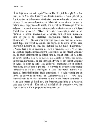 250PAGE 250
250
,,Îmi daţi voie să mă explic?”-ceru Ilie dreptul la replică. « Da,
cum să nu ! »- sări Efrimovici, foarte amabil. ,,N-am plecat pe
front pentru un ţel anume, mă căsătorisem cu o femeie pe care nu o
iubeam, traiul cu ea devenise un calvar şi eu, ca să scap de ea, cu
puţina mea experienţă de viaţă, am văzut în plecarea pe front o
scăpare… şi-apoi m-au inervat schemele şi sforile pe care le trăgea
fostul meu socru…” “Bine, bine, dar dumneata ai dat un alt
răspuns, în sensul motivaţiilor legionare, cum că sunt interesele
ţării în joc şi la chemarea mareşalului pentru a dezrobi
Basarabia…” ,,Nu-mi mai amintesc précis cu cine am discutat
acest fapt, au trecut de-atunci ani buni, şi la urma urmei erau
interesele noastre în joc, nu trebuia să ne luăm Basarabia?”
« Aaaa, deci a doua acuzaţie pe care o recunoşti… » « N-aş vede
ce legătură faceţi dumneavoastră între faptul că am plecat voluntar
sau la ordin şi timpurile de astăzi care-au spălat totul…şi nu uitaţi
că autobiografia mea nu se opreşte aici, acolo în război am aderat
la politica partidului, m-am încris în divizie şi-am luptat voluntar
în Apus în timp ce alţii s-au eschivat, internându-se în spitale,
mobilizaţi pe loc sau în poliţie… » « Poate-ai făcut-o să ne câştigi
încrederea ca să poţi desfăşura în voie activitatea dumitale de
agent al imperialismului anglo-american ! » « Aici vorbiţi pe un
teren de-adreptul inventat de dumneavoastră ! » « O să-ţi
demonstrăm că nu este inventat de noi ci de faptele dumitale ! »
« Îmi dau seama că fiind aici, am foarte puţine şanse de a vă arăta
care este adevărul… Dar mă voi strădui să vi-l dovedesc, deşi am
impresia că am intrat pe poarta absurdului.. »
 