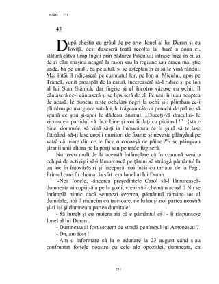 251PAGE 251
251
43
upă chestia cu grâul de pe arie, Ionel al lui Duran şi cu
Ioviţă, deşi duseseră toată recolta la bază a doua zi,
stătură câtva timp fugiţi prin pădurea Piscului; intrase frica în ei, zi
de zi căra maşina neagră la raion sau la regiune sau dracu mai ştie
unde, ba pe unul , ba pe altul, şi se aşteptau şi ei să le vină rândul.
Mai întâi îl ridicaseră pe cumnatul lor, pe Ion al Micului, apoi pe
Trâncă, venit proaspăt de la canal, încercaseră să-l ridice şi pe Ion
al lui Stan Stănică, dar fugise şi el încotro văzuse cu ochii, îl
căutaseră ce-l căutaseră şi se lipsiseră de el. Pe unii îi luau noaptea
de acasă, le puneau nişte ochelari negri la ochi şi-i plimbau ce-i
plimbau pe marginea satului, le trăgeau câteva perechi de palme să
spună ce ştiu şi-apoi le dădeau drumul. ,,Duceţi-vă dracului- le
ziceau ei- partidul vă face bine şi voi îi daţi cu piciorul !” {sta e
bine, domnule, să vină să-ţi ia îmbucătura de la gură să te lase
flămând, să-ţi lase copiii muritori de foame şi nevasta plângând pe
vatră că n-are din ce le face o cocoaşă de pâine ?”- se plângeau
ţăranii unii altora pe la porţi sau pe unde fugiseră.
Nu trecu mult de la această întâmplare că în comună veni o
echipă de activişti să-i lămurească pe ţărani să strângă pământul la
un loc în întovărăşiri şi începură mai întâi cu tarlaua de la Fagi.
Primul care fu chemat la sfat era Ionel al lui Duran.
-Nea Ionele, -âncerca preşedintele Carol să-l lămurească-
dumneata ai copiii-ăia pe la şcoli, vreai să-i chemăm acasă ? Nu se
întâmplă nimic dacă semnezi cererea, pământul rămâne tot al
dumitale, noi îl muncim cu tractoare, ne luăm şi noi partea noastră
şi-ţi iai şi dumneata partea dumitale!
- Să întreb şi eu muiera aia că e pământul ei ! - îi răspunsese
Ionel al lui Duran .
- Dumneata ai fost sergent de stradă pe timpul lui Antonescu ?
- Da, am fost !
- Am o informare că la o adunare la 23 august când s-au
confruntat forţele noastre cu cele ale opoziţiei, dumneata, ca
D
 