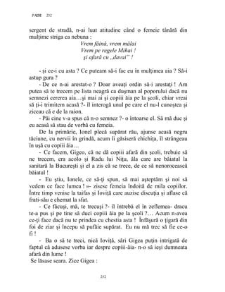 252PAGE 252
252
sergent de stradă, n-ai luat atitudine când o femeie tânără din
mulţime striga ca nebuna :
Vrem făină, vrem mălai
Vrem pe regele Mihai !
şi afară cu ,,davai” !
- şi ce-i cu asta ? Ce puteam să-i fac eu în mulţimea aia ? Să-i
astup gura ?
- De ce n-ai arestat-o ? Doar aveaţi ordin să-i arestaţi ! Am
putea să te trecem pe lista neagră ca duşman al poporului dacă nu
semnezi cererea aia…şi mai ai şi copiii ăia pe la şcoli, chiar vreai
să ţi-i trimitem acasă ?- îl interogă unul pe care el nu-l cunoştea şi
ziceau că e de la raion.
- Păi cine v-a spus că n-o semnez ?- o întoarse el. Să mă duc şi
eu acasă să stau de vorbă cu femeia.
De la primărie, Ionel plecă supărat rău, ajunse acasă negru
tăciune, cu nervii în grindă, acum îi găsiseră chichiţa, îl strângeau
în uşă cu copiii ăia…
- Ce facem, Gigeo, că ne dă copiii afară din şcoli, trebuie să
ne trecem, era acolo şi Radu lui Niţu, ăla care are băiatul la
sanitară la Bucureşti şi el a zis că se trece, de ce să nenorocească
băiatul !
- Eu ştiu, Ionele, ce să-ţi spun, să mai aşteptăm şi noi să
vedem ce face lumea ! »- zisese femeia îndoită de mila copiilor.
Între timp venise la taifas şi Ioviţă care auzise discuţia şi aflase că
frati-său e chemat la sfat.
- Ce făcuşi, mă, te trecuşi ?- îl întrebă el în zeflemea- dracu
te-a pus şi pe tine să duci copiii ăia pe la şcoli ?… Acum n-avea
ce-ţi face dacă nu te prindea cu chestia asta ! Înfăşură o ţigară din
foi de ziar şi începu să pufăie supărat. Eu nu mă trec să fie ce-o
fi !
- Ba o să te treci, nică Ioviţă, sări Gigea puţin intrigată de
faptul că adusese vorba iar despre copiii-ăia- n-o să ieşi dumneata
afară din lume !
Se lăsase seara. Zice Gigea :
 