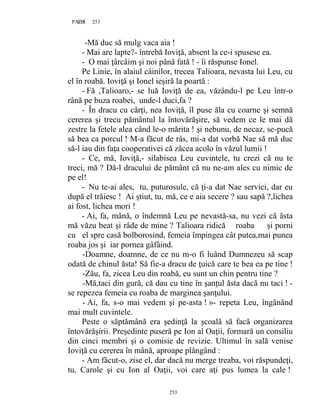 253PAGE 253
253
-Mă duc să mulg vaca aia !
- Mai are lapte?- întrebă Ioviţă, absent la ce-i spusese ea.
- O mai ţârcâim şi noi până fată ! - îi răspunse Ionel.
Pe Linie, în alaiul câinilor, trecea Talioara, nevasta lui Leu, cu
el în roabă. Ioviţă şi Ionel ieşiră la poartă :
- Fă ,Talioaro,- se luă Ioviţă de ea, văzându-l pe Leu într-o
rână pe buza roabei, unde-l duci,fa ?
- În dracu cu cărţi, nea Ioviţă, îl puse ăla cu coarne şi semnă
cererea şi trecu pământul la întovărăşire, să vedem ce le mai dă
zestre la fetele alea când le-o mărita ! şi nebunu, de necaz, se-pucă
să bea ca porcul ! M-a făcut de râs, mi-a dat vorbă Nae să mă duc
să-l iau din faţa cooperativei că zăcea acolo în văzul lumii !
- Ce, mă, Ioviţă,- silabisea Leu cuvintele, tu crezi că nu te
treci, mă ? Dă-l dracului de pământ că nu ne-am ales cu nimic de
pe el!
- Nu te-ai ales, tu, puturosule, că ţi-a dat Nae servici, dar eu
după el trăiesc ! Ai ştiut, tu, mă, ce e aia secere ? sau sapă ?,lichea
ai fost, lichea mori !
- Ai, fa, mână, o îndemnă Leu pe nevastă-sa, nu vezi că ăsta
mă văzu beat şi râde de mine ? Talioara ridică roaba şi porni
cu el spre casă bolborosind, femeia împingea cât putea,mai punea
roaba jos şi iar pornea gâfâind.
-Doamne, doamne, de ce nu m-o fi luând Dumnezeu să scap
odată de chinul ăsta! Să fie-a dracu de ţuică care te bea ea pe tine !
-Zău, fa, zicea Leu din roabă, eu sunt un chin pentru tine ?
-Mă,taci din gură, că dau cu tine în şanţul ăsta dacă nu taci ! -
se repezea femeia cu roaba de marginea şanţului.
- Ai, fa, s-o mai vedem şi pe-asta ! »- repeta Leu, îngânând
mai mult cuvintele.
Peste o săptămână era şedinţă la şcoală să facă organizarea
întovărăşirii. Preşedinte puseră pe Ion al Oaţii, formară un consiliu
din cinci membri şi o comisie de revizie. Ultimul în sală venise
Ioviţă cu cererea în mână, aproape plângând :
- Am făcut-o, zise el, dar dacă nu merge treaba, voi răspundeţi,
tu, Carole şi cu Ion al Oaţii, voi care aţi pus lumea la cale !
 