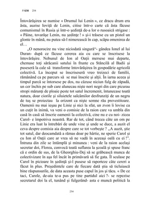 254PAGE 254
254
Întovărăşirea se numise « Drumul lui Lenin », ce dracu drum era
ăsta, auzise Ioviţă de Lenin, citise într-o carte că ăsta făcuse
comunismul în Rusia şi într-o şedinţă de-a lor o rusoaică strigase :
« Pâine, tovarăşe Lenin, nu şedinţe ! » şi-i trăsese cu un pistol un
glonte în mână, nu putea să-l nimerească în cap, scăpa omenirea de
el…
,,O nenorocire nu vine niciodată singură“- gândea Ionel al lui
Duran- după ce făcuse cererea aia cu care se înscrisese la
întovărăşire. Nebunul de Ion al Oaţii mersese mai departe,
chemase toţi sărăcanii satului în frunte cu Stăncilă al Badii şi
puseseră la cale să transforme întovărăşirea în gospodărie agricolă
colectivă. La început se înscriseseră vreo treizeci de familii,
rămânând ca pe parcurs să se mai înscrie şi alţii. În iarna aceea şi
timpul parcă se întorsese pe dos, nu căzuse niciun fulg de zăpadă,
un cer închis pe sub care alunecau nişte nori negri din care picurau
stropi mărunţi de ploaie peste tot satul încremenit, întunecase toată
natura, doar ciorile şi siluietele salcâmilor desfrunziţi de un negru
de tuş se proiectau la orizont ca nişte semne rău prevestitoare.
Oamenii nu mai ieşau pe Linie şi nici la sfat, un zvon îi lovise ca
un cuţit în inimă, va veni o comisie de la raion care va umbla din
casă în casă să înscrie oamenii la colectivă, cine nu e cu noi- zicea
Carol- e împotriva noastră. Rar de tot, când trecea câte un om pe
Linie era luat la întrebări de unde vine şi unde se duce, a auzit el
ceva despre comisia aia despre care se tot vorbeşte ? ,,A auzit, ştie
tot satul, dar deocamdată a rămas doar pe hârtie, ne sperie Carol şi
cu Ion al Oaţii care ar vrea să ne vadă în aceeaşi oală cu ei !”.
Întruna din zile se întâmplă şi minunea : veni de la raion acelaşi
secretar doi, Florea, convocă toată suflarea la şcoală şi spuse franc
că e ordin de sus, de la Gheorghiu-Dej să se grăbească munca de
colectivizare în aşa fel încât în primăvară să fie gata. Îl sculase pe
Carol în picioare în şedinţă şi-l pusese să raporteze câte cereri a
făcut în plus. Preşedintele care de fiecare dată ştia să ticluiască
bine răspunsurile, de data aceasta puse capul în jos şi tăcu. « De ce
taci, Carole, de-aia te-a pus pe tine partidul aici ?- se repezise
secretarul doi la el, tunând şi fulgerând- asta e muncă politică la
 