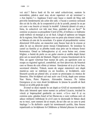 255PAGE 255
255
voi aici ? Într-o lună să fie tot satul colectivizat, suntem în
noiembrie, până-n anul nou să-mi raportezi că aţi terminat ! »
« Am înţeles ! »- îngânase Carol care luase o mutră de bleg sub
privirile înmărmurite ale celor din sală. « Faceţi o comisie serioasă
din cei de la sfat, de la cooperativă şi de la şcoală, puneţi în ea pe
cei care s-au înscris şi treceţi la treabă!. Lămuriţi ţăranii că asta e
linia, în colectivă vor trăi mai bine, partidul ştie ce face!” În
comisie se pusese ca preşedinte Carol al Dii, el trebuia s-o îndrume
unde trebuie să meargă şi ce să facă. Lângă el apăruse un lungan
de la regiune, bine făcut, despre care nu prea ştia nimeni nimic, dar
se bănuia că este de la securitate. Ca ajutor al preşedintelui venise
directorul IAS-eului, un muncitor care fusese luat de la ciocan şi
adus în sat ca director peste moşia Câmpinencii. Se instalase la
castel cu familia şi se plimba toată ziua prin sat în trăsura fostei
boieroaice. Omul se îmburghezise şi el, avea haine noi, cisme
bilgher, o haină de piele cu un guler enorm şi umbla după femei
prin sat cu nasul plin de băutură. După ei veneau funcţionarii de la
Sfat, un agent veterinar bun numai de şotii, un agronom care se
ocupa cu registrul agricol, contabilul, un fost ţârcovnic de biserică
care se lăsase de cele sfinte şi intrase funcţionar să ia şi el un ban,
secretarul sfatului, Trâncă, neam de ungur statornicit aici după
mamă-sa care se măritase cu un localnic, şi învăţătorii, care
lăsaseră şcoala pe planul doi, şi acum se preocupau cu munca de
lămurire. Din învăţători cel mai activ era Crivăţ, după care urmau
Nae Steru, Petre Popescu, Alexandru Ionescu. Pe Adina
Georgescu şi cu vreo două învăţătoare le ţineau la şcoală să facă
linişte şi să aibă grijă de copii.
Zvonul se duse repede în sat după ce GAZ-ul secretarului doi
făcu cale întoarsă spre raion numai cu şoferul Licaciu, trecând în
viteză şi împroşcând gardurile cu noroi. « Ce-o mai fi şi cu
comisia asta- gândea Ionel al lui Duran-nu e cum vorbeau unii că
aduce miliţieni îmbrăcaţi în civil care te deznoadă în bătaie dacă
nu te treci, sunt oameni de-ai noştri, de-aci din sat cu care te poţi
înţelege ! » În definitiv copiii lui terminaseră şcolile, fata fusese
repartizată ca învăţătoare la Căldăraru şi băiatul plecase în armată.
 