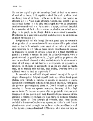 256PAGE 256
256
Nu mai era cuţitul la gât să-l ameninţe Carol că dacă nu se trece o
să vază el pe dracu, îi dă copiii-ăia afară din şcoli. şi chiar mimă
un dialog între el şi Carol : « De ce nu te treci, nea Ionele, ce
abţinere ai ? » « N-am nicio abţinere, Carole, mai aştept şi eu să
văd ce face lumea ! » « Pe cine mai aştepţi, nu vezi că americanii
dumitale nu mai vin ! » « Pe aia mă-ti o aştept, sărăcanii dracului,
lor le convine să facă colectiv că nu tu pământ, nu tu boi, nu tu
plug, nu tu grapă, nu tu căruţă…Intră cu aia-n mână în colectiv !
D’apăi mie mi-o conveni să duc tot avutul acolo şi eu să rămân ca
un prost pe bătătură ? »
Ioviţă nu mai ieşi zile întregi din casă, parcă ceva se rupsese în
el, se gândea că de acum încolo îi cam trecuse făina prin traistă,
dacă se înscrie la colectiv n-are decât să se culce şi să moară,
cine-l mai ţine pe el ? Fata aia luase câmpii prin Bucureşti, după ce
se încadrase la apaca le scrisese acasă că s-a făcut membră de
partid şi a trimis-o partidul la studii la ştefan Gheorghiu, vor s-o
pună secretară de partid pe secţie. ,,O găsi politica pe proasta aia,
cum nu semănară ei cu mine să-şi vadă de treaba lor că au venit la
mine să mă roage să mă înscriu şi averescanii, şi legionarii, şi
ţărăniştii, şi liberarii, şi comuniştii şi eu mi-am văzut de treaba
mea, ce-mi trebuie mie politică, dacă mâine, Doamne-fereşte se
schimbă roata, nu intră ea la puşcărie ?”
În decembrie se schimbă timpul, noroiul amorţi şi începu să
ningă, cădeau primii fulgi de zăpadă peste sat, cădeau încet, parcă
pluteau prin văzduh şi câmpia, şi dealul, şi salcâmii, şi casele
oamenilor se îmbrăcară în haină nouă, un alb imaculat, venit parcă
din poveste puse stăpânire peste tot. Copiii ieşiseră cu săniile pe
derdeluş şi făceau un zgomot asurzitor, bucuroşi că în sfârşit
venise iarna. Pe la case se auzea câte un guiţat de porc, oamenii
începuseră să taie porcii, prin curţi focurile de paie ardeau pârlind
grăsunii şi ţăranii se cinsteau cu ţuică fiartă la pomana porcului.
Tocmai acum îşi făcu apariţia şi comisia, urca încet coama
dealului în frunte cu Carol care se aşezase pe vizdurile unei fântâni
şi rodea nişte şorici proaspăt luat de la un vecin care tăiase porcul.
« Bă, ţigane, glumea directorul GAS-eului, să-ţi spun un banc cu
 
