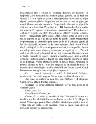 257PAGE 257
257
balaoacheşii tăi ! » « Lasă-te, tovarăşe director, de bancuri,- îi
răspunse Carol ronţăind mai mult în gingii şoriciul, de ce faci ură
de rasă ? » « A venit un ţăran la sfatul popular să reclame că nişte
ţigani i-au furat găinile. Preşedinte era tot unul ca tine, un ţigan, pe
care-l făcuse partidul membru. Preşedintele cheamă pe ţigani la
sfat şi-i ia la întrebări. Preşedintele : ,,Bă, balaoacheşilor, ciordit-
aţi ciricliu ?” |iganii: ,,Ciordit-am, mânca-te-aş!” Preşedintele :
,,Mişto ?” |iganii: ,,Mişto!” Preşedintele: ,,Baro?” |iganii: ,,Baro!,
baro!” Preşedintele către ţăran: ,,Măi, omule, ăştia se jură şi pe
mă-sa şi pe ta-so că n-au pus ei mâna pe găini!” Seara preşedintele
se pomeneşte cu orătăniile prin curte pe la el, îi adusese ţiganii şi
lui din ciordeală, bucuroşi că le luase apărarea. Toţi râseră. Carol
după ce-l înjură pe director de prescura mă-si, vârâ capul în ciutura
cu apă şi sorbi setos câteva guri cu apa proaspătă şi rece. Plecară
iară unul câte unul şi hotărâră să înceapă munca de lămurire cu Ion
al Badii. Femeile pe la porţi dădură semnalul că pe Linie a apărut
comisia. Bărbaţii auziră şi fugiră toţi care încotro văzură cu ochii
să se pitească. Numai Bălăşica, soţia lui Ion al Badii, rămăsese în
poartă, uitându-se la ei. Ieşise din magazie cu un ciurel de mălai în
mână să facă mămăligă şi auzind alaiul o luase înspre poartă. Carol
bătu cu un ciomag în care se sprijinea în poartă.
-Ce e , maică, ce-aveţi cu noi ?- îi întâmpină Bălăşica,
nevinovată. Era poate singura din sat care nu aflase de comisie.
-Am vrea să vorbim cu nea Ion, ţaţă Bălăşico !- îI răspunse
Carol care se afla în fruntea comisiei.
-Ioaneee!- îşi strigă Bălăşica bărbatul- ia vin, mă, încoa că te
cheamă Carol!
-Care Carol, fa?
-Preşedintele Sfatului, mă!
-Ce-are, fa, cu mine, el nu ştie că vine Crăciunul şi lumea are
treabă!- ieşi Ion al Badii din saivanul oilor cu o furcă de bălegar în
mână. Venea spre poartă făcut cobiliţă, îmbătrânise mult şi nu i se
vedea faţa de barbă şi de mustaţă. Freca o ţigară între dinţi şi
privea la oameni cu nedumerire.
 