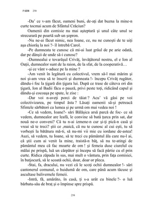 258PAGE 258
258
-Da’ ce v-am făcut, oameni buni, de-aţi dat buzna la mine-n
curte tocmai acum de Sfântul Crăciun?
Oamenii din comisie nu mai aşteptară şi unul câte unul se
strecurară pe poartă sub un şopron.
-Nu ne-ai făcut nimic, nea Ioane, ce, nu ne cunoşti de te uiţi
aşa chiorâş la noi ?- îl întrebă Carol.
-Pe dumneata te cunosc că mi-ai luat grâul de pe arie odată,
dar pe dânşii de unde să-i cunosc?
-Dumnealui e tovarăşul Crivăţ, învăţătorul nostru, el e Ion al
Oaţii, dumnealor sunt de la raion, de la sfat, de la cooperativă…
-şi ce vânt v-aduce pe la mine ?
-Am venit în legătură cu colectivul, vrem să-l mai mărim şi
noi şi-am vrea să te înscrii şi dumneata !- începu Crivăţ rugător,
dăndu-i foc la ţigară din ţigara lui. După ce trase de câteva ori din
ţigară, Ion al Badii făcu o pauză, privi peste toţi, ridicând capul şi
dându-şi cocoaşa pe spate, le zise :
-Dar voi n-aveţi porci de tăiat ? Acu’ vă găsi pe voi
colectivizarea, pe timpul ăsta ? Lăsaţi oamenii să-şi petreacă
Sfintele sărbători ca lumea şi pe urmă om mai vedea noi !
-Ce să vedem, Ioane?- sări Bălăşica arsă parcă de foc- ce să
vedem, dumnealor are leafă, le convine să bată ţurca prin sat, dar
nouă ne-o conveni? Că tu n-ai izmene-n cur şi-ţi pică-n casă şi
vreai să te treci? ştii ce ,maică, că nu te cunosc al cui eşti, tu să
vorbeşti la bătătura mă-ti, să nu-mi vii mie cu iordane de-astea!
Auzi, să vedem, tu Ioane, să te treci cu pământul ăla care nu-l ai,
că ştii cum ai venit la mine, traistă-n băţ, să nu te-atingi de
pământul meu că fac moarte de om ! şi femeia duse ciurelul cu
mălai pe prispă, luă un cărpător şi începu să facă pârtie cu el prin
curte. Ridica zăpada în sus, mai mult o vântura, prin faţa comisiei,
în batjocură, să le scoată ochii, doar, doar or pleca.
-Stai, fa, dracului, nu vezi că le scoţi ochii dumnealor !- sări
cantonerul comunal, o huidumă de om, care până acum tăcuse şi
ascultase balivernele femeii.
-Intră, fă, amărâto, în casă, ţi s-a urât cu binele ?- o luă
bărbatu-său de braţ şi o împinse spre prispă.
 