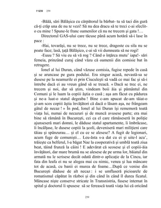 259PAGE 259
259
-Băăă, sări Bălăşica cu cărpătorul la bărbat- tu să taci din gură
că-ţi crăp una de nu te vezi! Să nu dea dracu să te treci c-ai sfeclit-
o cu mine ! Spune-le franc oamenilor că nu ne trecem şi gata !…
Directorul GAS-ului care tăcuse până acum hotărâ să-i lase în
pace :
-Hai, tovarăşi, nu se trece, nu se trece, dragoste cu sila nu se
poate face; lasă, ţaţă Bălăşico, c-ai să vii dumneata să ne rogi!
-Euuu ? Să viu eu să vă rog ? Când o înţărca mutu’ iapa!- sări
femeia, prinzând curaj când văzu că oamenii din comisie bat în
retragere.
Ionel al lui Duran, când văzuse comisia, fugise repede în casă
şi se aruncase pe gura podului. Era singur acasă, nevastă-sa se
dusese pe la neamurile ei prin Ciuculeşti să vadă ce mai fac şi să-i
întrebe dacă ei au vreun gând să se treacă. « Dacă se trec ei, ne
trecem şi noi, dar să ştim, vindeam boii ăia şi pământul din
Comuni şi le luam la copiii ăştia o casă ; aşa am făcut cu pădurea
şi ne-a luat-o statul degeaba ! Bine c-am apucat de-am tăiat-o
şi-am scos copiii ăştia învăţători că dacă o lăsam aşa, ne frângeam
gâtul de necaz ! » În pod, Ionel al lui Duran îşi rememoră toată
viaţa lui, numai de necazuri şi de muncă avusese parte; era mai
bine să rămână în Bucureşti, cei ca el care rămăseseră în poliţie
ajunseseră mari domni, le dăduse statul apartamente, îi îmbrăcase,
îi încălţase, le dusese copiii la şcoli, deveniseră mari miliţieni care
tăiau şi spânzurau… şi el cu ce se alesese? A fugit de legionari,
acum fuge de comunişti… Leu-ăsta s-a dat cu ei şi uite-l acu’,
trăieşte ca belferul, l-a băgat Nae la cooperativă şi umblă toată ziua
beat, tăind frunză la câini ! E adevărat că scosese şi el copiii-ăia
învăţători, dar mare brumă nu se alesese de pe urma lor, băiatul din
armată nu le scrisese decât odată dintr-o aplicaţie de la Cincu, iar
fata din leafa ei nu se alegea mai cu nimic, venea şi lua mâncare
tot de acasă, cu banii ei murea de foame…După ce venise din
Bucureşti dăduse de alt necaz : i se umflaseră picioarele de
romatismul căpătat în război şi din când în când îl durea ficatul.
Mâncase nişte conserve stricate în Transnistria, fusese internat în
spital şi doctorul îi spusese să se ferească toată viaţa lui că oricând
 