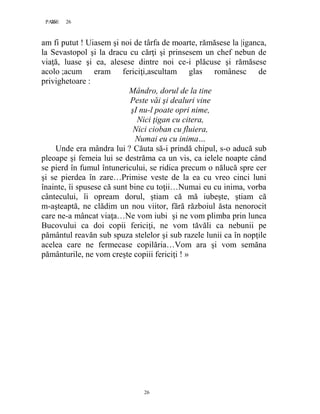 26PAGE 26
26
am fi putut ! Uiasem şi noi de târfa de moarte, rămăsese la |iganca,
la Sevastopol şi la dracu cu cărţi şi prinsesem un chef nebun de
viaţă, luase şi ea, alesese dintre noi ce-i plăcuse şi rămăsese
acolo ;acum eram fericiţi,ascultam glas românesc de
privighetoare :
Mândro, dorul de la tine
Peste văi şi dealuri vine
şI nu-l poate opri nime,
Nici ţigan cu citera,
Nici cioban cu fluiera,
Numai eu cu inima…
Unde era mândra lui ? Căuta să-i prindă chipul, s-o aducă sub
pleoape şi femeia lui se destrăma ca un vis, ca ielele noapte când
se pierd în fumul întunericului, se ridica precum o nălucă spre cer
şi se pierdea în zare…Primise veste de la ea cu vreo cinci luni
înainte, îi spusese că sunt bine cu toţii…Numai eu cu inima, vorba
cântecului, îi opream dorul, ştiam că mă iubeşte, ştiam că
m-aşteaptă, ne clădim un nou viitor, fără războiul ăsta nenorocit
care ne-a mâncat viaţa…Ne vom iubi şi ne vom plimba prin lunca
Bucovului ca doi copii fericiţi, ne vom tăvăli ca nebunii pe
pământul reavăn sub spuza stelelor şi sub razele lunii ca în nopţile
acelea care ne fermecase copilăria…Vom ara şi vom semăna
pământurile, ne vom creşte copiii fericiţi ! »
 