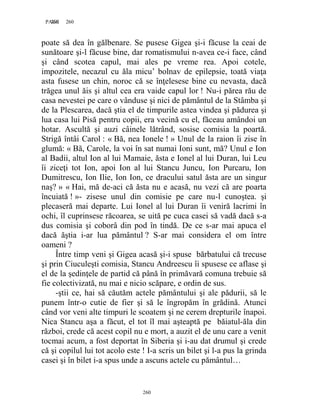 260PAGE 260
260
poate să dea în gălbenare. Se pusese Gigea şi-i făcuse la ceai de
sunătoare şi-l făcuse bine, dar romatismului n-avea ce-i face, când
şi când scotea capul, mai ales pe vreme rea. Apoi cotele,
impozitele, necazul cu ăla micu’ bolnav de epilepsie, toată viaţa
asta fusese un chin, noroc că se înţelesese bine cu nevasta, dacă
trăgea unul ăis şi altul cea era vaide capul lor ! Nu-i părea rău de
casa nevestei pe care o vânduse şi nici de pământul de la Stâmba şi
de la Plescarea, dacă ştia el de timpurile astea vindea şi pădurea şi
lua casa lui Pisă pentru copii, era vecină cu el, făceau amândoi un
hotar. Ascultă şi auzi câinele lătrând, sosise comisia la poartă.
Strigă întâi Carol : « Bă, nea Ionele ! » Unul de la raion îi zise în
glumă: « Bă, Carole, la voi în sat numai Ioni sunt, mă? Unul e Ion
al Badii, altul Ion al lui Mamaie, ăsta e Ionel al lui Duran, lui Leu
îi ziceţi tot Ion, apoi Ion al lui Stancu Juncu, Ion Purcaru, Ion
Dumitrescu, Ion Ilie, Ion Ion, ce dracului satul ăsta are un singur
naş? » « Hai, mă de-aci că ăsta nu e acasă, nu vezi că are poarta
încuiată ! »- zisese unul din comisie pe care nu-l cunoştea. şi
plecaseră mai departe. Lui Ionel al lui Duran îi veniră lacrimi în
ochi, îl cuprinsese răcoarea, se uită pe cuca casei să vadă dacă s-a
dus comisia şi coborâ din pod în tindă. De ce s-ar mai apuca el
dacă ăştia i-ar lua pământul ? S-ar mai considera el om între
oameni ?
Între timp veni şi Gigea acasă şi-i spuse bărbatului că trecuse
şi prin Ciuculeşti comisia, Stancu Andreescu îi spusese ce aflase şi
el de la şedinţele de partid că până în primăvară comuna trebuie să
fie colectivizată, nu mai e nicio scăpare, e ordin de sus.
-ştii ce, hai să căutăm actele pământului şi ale pădurii, să le
punem într-o cutie de fier şi să le îngropăm în grădină. Atunci
când vor veni alte timpuri le scoatem şi ne cerem drepturile înapoi.
Nica Stancu aşa a făcut, el tot îl mai aşteaptă pe băiatul-ăla din
război, crede că acest copil nu e mort, a auzit el de unu care a venit
tocmai acum, a fost deportat în Siberia şi i-au dat drumul şi crede
că şi copilul lui tot acolo este ! I-a scris un bilet şi l-a pus la grinda
casei şi în bilet i-a spus unde a ascuns actele cu pământul…
 