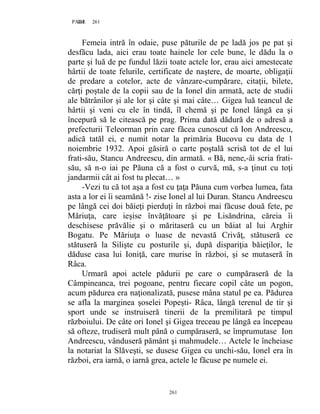 261PAGE 261
261
Femeia intră în odaie, puse păturile de pe ladă jos pe pat şi
desfăcu lada, aici erau toate hainele lor cele bune, le dădu la o
parte şi luă de pe fundul lăzii toate actele lor, erau aici amestecate
hârtii de toate felurile, certificate de naştere, de moarte, obligaţii
de predare a cotelor, acte de vânzare-cumpărare, citaţii, bilete,
cărţi poştale de la copii sau de la Ionel din armată, acte de studii
ale bătrânilor şi ale lor şi câte şi mai câte… Gigea luă teancul de
hârtii şi veni cu ele în tindă, îl chemă şi pe Ionel lângă ea şi
începură să le citească pe prag. Prima dată dădură de o adresă a
prefecturii Teleorman prin care făcea cunoscut că Ion Andreescu,
adică tatăl ei, e numit notar la primăria Bucovu cu data de 1
noiembrie 1932. Apoi găsiră o carte poştală scrisă tot de el lui
frati-său, Stancu Andreescu, din armată. « Bă, nene,-âi scria frati-
său, să n-o iai pe Păuna că a fost o curvă, mă, s-a ţinut cu toţi
jandarmii cât ai fost tu plecat… »
-Vezi tu că tot aşa a fost cu ţaţa Păuna cum vorbea lumea, fata
asta a lor ei îi seamănă !- zise Ionel al lui Duran. Stancu Andreescu
pe lângă cei doi băieţi pierduţi în război mai făcuse două fete, pe
Măriuţa, care ieşise învăţătoare şi pe Lisăndrina, căreia îi
deschisese prăvălie şi o măritaseră cu un băiat al lui Arghir
Bogatu. Pe Măriuţa o luase de nevastă Crivăţ, stătuseră ce
stătuseră la Silişte cu posturile şi, după dispariţia băieţilor, le
dăduse casa lui Ioniţă, care murise în război, şi se mutaseră în
Râca.
Urmară apoi actele pădurii pe care o cumpăraseră de la
Câmpineanca, trei pogoane, pentru fiecare copil câte un pogon,
acum pădurea era naţionalizată, pusese mâna statul pe ea. Pădurea
se afla la marginea şoselei Popeşti- Râca, lângă terenul de tir şi
sport unde se instruiseră tinerii de la premilitară pe timpul
războiului. De câte ori Ionel şi Gigea treceau pe lângă ea începeau
să ofteze, trudiseră mult până o cumpăraseră, se împrumutase Ion
Andreescu, vânduseră pământ şi mahmudele… Actele le încheiase
la notariat la Slăveşti, se dusese Gigea cu unchi-său, Ionel era în
război, era iarnă, o iarnă grea, actele le făcuse pe numele ei.
 