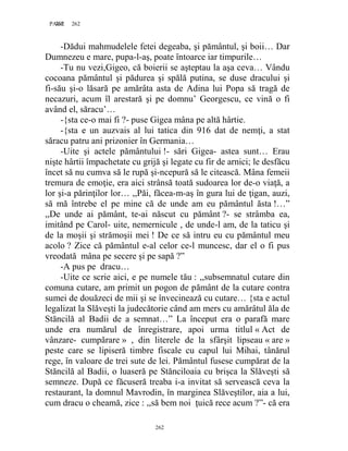 262PAGE 262
262
-Dădui mahmudelele fetei degeaba, şi pământul, şi boii… Dar
Dumnezeu e mare, pupa-l-aş, poate întoarce iar timpurile…
-Tu nu vezi,Gigeo, că boierii se aşteptau la aşa ceva… Vându
cocoana pământul şi pădurea şi spălă putina, se duse dracului şi
fi-său şi-o lăsară pe amărâta asta de Adina lui Popa să tragă de
necazuri, acum îl arestară şi pe domnu’ Georgescu, ce vină o fi
având el, săracu’…
-{sta ce-o mai fi ?- puse Gigea mâna pe altă hârtie.
-{sta e un auzvais al lui tatica din 916 dat de nemţi, a stat
săracu patru ani prizonier în Germania…
-Uite şi actele pământului !- sări Gigea- astea sunt… Erau
nişte hârtii împachetate cu grijă şi legate cu fir de arnici; le desfăcu
încet să nu cumva să le rupă şi-ncepură să le citească. Mâna femeii
tremura de emoţie, era aici strânsă toată sudoarea lor de-o viaţă, a
lor şi-a părinţilor lor… ,,Păi, făcea-m-aş în gura lui de ţigan, auzi,
să mă întrebe el pe mine că de unde am eu pământul ăsta !…”
,,De unde ai pământ, te-ai născut cu pământ ?- se strâmba ea,
imitând pe Carol- uite, nemernicule , de unde-l am, de la taticu şi
de la moşii şi strămoşii mei ! De ce să intru eu cu pământul meu
acolo ? Zice că pământul e-al celor ce-l muncesc, dar el o fi pus
vreodată mâna pe secere şi pe sapă ?”
-A pus pe dracu…
-Uite ce scrie aici, e pe numele tău : ,,subsemnatul cutare din
comuna cutare, am primit un pogon de pământ de la cutare contra
sumei de douăzeci de mii şi se învecinează cu cutare… {sta e actul
legalizat la Slăveşti la judecătorie când am mers cu amărâtul ăla de
Stăncilă al Badii de a semnat…” La început era o parafă mare
unde era numărul de înregistrare, apoi urma titlul « Act de
vânzare- cumpărare » , din literele de la sfârşit lipseau « are »
peste care se lipiseră timbre fiscale cu capul lui Mihai, tânărul
rege, în valoare de trei sute de lei. Pământul fusese cumpărat de la
Stăncilă al Badii, o luaseră pe Stănciloaia cu brişca la Slăveşti să
semneze. După ce făcuseră treaba i-a invitat să servească ceva la
restaurant, la domnul Mavrodin, în marginea Slăveştilor, aia a lui,
cum dracu o cheamă, zice : ,,să bem noi ţuică rece acum ?”- că era
 