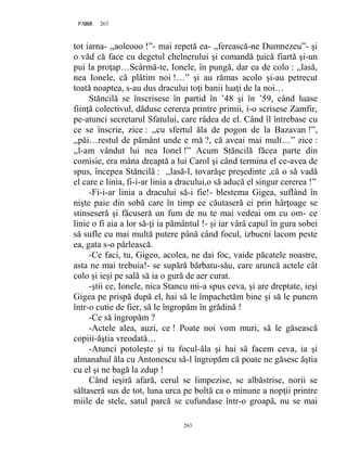 263PAGE 263
263
tot iarna- ,,aoleooo !”- mai repetă ea- ,,ferească-ne Dumnezeu”- şi
o văd că face cu degetul chelnerului şi comandă ţuică fiartă şi-un
pui la proţap…Scârmă-te, Ionele, în pungă, dar ea de colo : ,,lasă,
nea Ionele, că plătim noi !…” şi au rămas acolo şi-au petrecut
toată noaptea, s-au dus dracului toţi banii luaţi de la noi…
Stăncilă se înscrisese în partid în ’48 şi în ’59, când luase
fiinţă colectivul, dăduse cererea printre primii, i-o scrisese Zamfir,
pe-atunci secretarul Sfatului, care râdea de el. Când îl întrebase cu
ce se înscrie, zice : ,,cu sfertul ăla de pogon de la Bazavan !”,
,,păi…restul de pământ unde e mă ?, că aveai mai mult…” zice :
,,l-am vândut lui nea Ionel !” Acum Stăncilă făcea parte din
comisie, era mâna dreaptă a lui Carol şi când termina el ce-avea de
spus, începea Stăncilă : ,,lasă-l, tovarăşe preşedinte ,că o să vadă
el care e linia, fi-i-ar linia a dracului,o să aducă el singur cererea !”
-Fi-i-ar linia a dracului să-i fie!- blestema Gigea, suflând în
nişte paie din sobă care în timp ce căutaseră ei prin hârţoage se
stinseseră şi făcuseră un fum de nu te mai vedeai om cu om- ce
linie o fi aia a lor să-ţi ia pământul !- şi iar vârâ capul în gura sobei
să sufle cu mai multă putere până când focul, izbucni lacom peste
ea, gata s-o pârlească.
-Ce faci, tu, Gigeo, acolea, ne dai foc, vaide păcatele noastre,
asta ne mai trebuia!- se supără bărbatu-său, care aruncă actele cât
colo şi ieşi pe sală să ia o gură de aer curat.
-ştii ce, Ionele, nica Stancu mi-a spus ceva, şi are dreptate, ieşi
Gigea pe prispă după el, hai să le împachetăm bine şi să le punem
într-o cutie de fier, să le îngropăm în grădină !
-Ce să îngropăm ?
-Actele alea, auzi, ce ! Poate noi vom muri, să le găsească
copiii-ăştia vreodată…
-Atunci potoleşte şi tu focul-ăla şi hai să facem ceva, ia şi
almanahul ăla cu Antonescu să-l îngropăm că poate ne găsesc ăştia
cu el şi ne bagă la zdup !
Când ieşiră afară, cerul se limpezise, se albăstrise, norii se
săltaseră sus de tot, luna urca pe boltă ca o minune a nopţii printre
miile de stele, satul parcă se cufundase într-o groapă, nu se mai
 