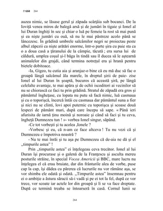 264PAGE 264
264
auzea nimic, se lăsase gerul şi zăpada scârţâia sub bocanci. De la
Ioviţă venea miros de balegă arsă şi de jumări în tigaie şi Ionel al
lui Duran înghiţi în sec şi chiar o luă pe femeie la rost să mai pună
şi ea nişte jumări cu ouă, să nu le mai păstreze acolo până se
lâncezesc. În grădină umbrele salcâmilor negri se proiectau peste
albul zăpezii ca nişte arătări enorme, într-o parte şira cu paie sta ca
o a doua casă a ţăranului de la câmpie, tăcută ; era sursa lui de
căldură, umplea coşul şi-l băga în tindă sau îl ducea să le aştearnă
animalelor din grajdi, când termina notreţul era şi hrană pentru
bietele dobitoace.
-Ia, Gigeo, tu cutia aia şi aranjaz-o bine că eu mă duc să fac o
groapă lângă salcâmul ăla marele, în dreptul şirii de paie- zise
Ionel al lui Duran în şoaptă, bucuros că această şiră, pe lângă
celelalte avantaje, te mai apăra şi de ochii iscoditori ai vecinilor să
nu se chiorască ce faci tu prin grădină. Stratul de zăpadă era gros şi
pământul îngheţase, cu lopata nu putu să facă nimic, luă casmaua
şi cu o toporişcă, încercă întâi cu casmaua dar pământul suna a fier
şi nici nu se clinti, lovi apoi puternic cu toporişca şi scoase două
lespezi de pământ mari, după care începu să sape. « Până ieri
afurisita de iarnă ţinu moină şi noroaie şi când să faci şi tu ceva,
îngheţă Dumnezeu tun ! »- vorbea Ionel singur, săpând.
-Ce tot vorbeşti şi tu acolea ,Ionele ?
-Vorbesc şi eu, că n-am ce face altceva ! Tu nu vezi că şi
Dumnezeu e împotriva noastră ?
- Nu te mai înrăi şi tu aşa pe Dumnezeu că de-aia ne dă şi el
,,timpurile astea” !
Prin ,,timpurile astea” ei înţelegeau ceva trecător. Ionel al lui
Duran îşi procurase şi o galenă de la Franţescu şi asculta mereu
posturile străine, în special Vocea Americii şi BBC, mare lucru nu
înţelegea el că erau bruiate, dar din frânturile alea de vorbe, puse
cap la cap, îşi dădea cu părerea că lucrurile nu vor rămâne aşa, se
vor shimba ele odată şi odată. ,,Timpurile astea” însemnau pentru
ei o ambiţie a ăstura săracii să-i vadă şi pe ei tot la fel, după ce vor
trece, vor scoate iar actele lor din groapă şi li se va face dreptate.
După ce termină treaba se întoarseră în casă. Cornul lunii se
 